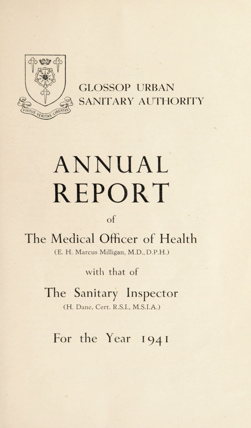 GLOSSOP URBAN SANITARY AUTHORITY ANNUAL REPORT of The Medical Officer of Health (E. H. Marcus Milligan, M.D.,D.P.H.) with that of The Sanitary Inspector (H. Dane, Cert. R.S.I., M.S.I.A.) For the Year 1941