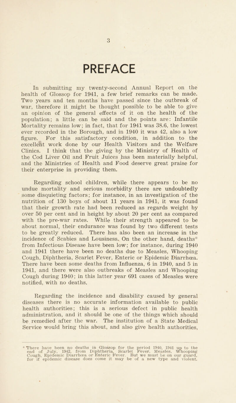 PREFACE In submitting my twenty-second Annual Report on the health of Glossop for 1941, a few brief remarks can be made. Two years and ten months have passed since the outbreak of war, therefore it might be thought possible to be able to give an opinion of the general effects of it on the health of the population; a little can be said and the points are: Infantile Mortality remains low; in fact, that for 1941 was 38.6, the lowest ever recorded in the Borough, and in 1940 it was 42, also a low figure. For this satisfactory condition, in addition to the excellent work done by our Health Visitors and the Welfare Clinics. I think that the giving by the Ministry of Health of the Cod Liver Oil and Fruit Juices has been materially helpful, and the Ministries of Health and Food deserve great praise for their enterprise in providing them. Regarding school children, while there appears to be no undue mortality and serious morbidity there are undoubtedly some disquieting factors; for instance, in an investigation of the nutrition of 130 boys of about 11 years in 1941, it was found that their growth rate had been reduced as regards weight by over 50 per cent and in height by about 20 per cent as compared with the pre-war rates. While their strength appeared to be about normal, their endurance was found by two different tests to be greatly reduced. There has also been an increase in the incidence of Scabies and Lousiness. On the other hand, deaths* from Infectious Disease have been low; for instance, during 1940 and 1941 there have been no deaths due to Measles, Whooping Cough, Diphtheria, Scarlet Fever, Enteric or Epidemic Diarrhoea. There have been some deaths from Influenza, 6 in 1940, and 5 in 1941, and there were also outbreaks of Measles and Whooping Cough during 1940; in this latter year 691 cases of Measles were notified, with no deaths. Regarding the incidence and disability caused by general diseases there is no accurate information available to public health authorities; this is a serious defect in public health administration, and it should be one of the things which should be remedied after the war. The institution of a State Medical Service would bring this about, and also give health authorities, * There have been no deaths in Glossop for the period 1940, 1941 up to the end of July, 1942, from Diphtheria, Scarlet Fever, Measles, Whooping Cough, Epidemic Diarrhoea or Enteric Fever. But we must he on our guard, for if epidemic disease does come it may be of a new type and violent.