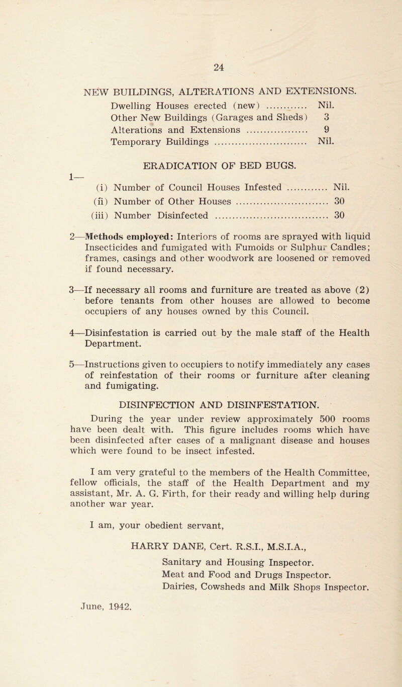 NEW BUILDINGS, ALTERATIONS AND EXTENSIONS. Dwelling Houses erected (new) . Nil. Other New Buildings (Garages and Sheds) 3 Alterations and Extensions 9 Temporary Buildings Nil. ERADICATION OF BED BUGS. 1— (i) Number of Council Houses Infested ... (ft) Number of Other Houses (iii) Number Disinfected Nil. 30 30 2— Methods employed: Interiors of rooms are sprayed with liquid Insecticides and fumigated with Fumoids or Sulphur Candles; frames, casings and other woodwork are loosened or removed if found necessary. 3— If necessary all rooms and furniture are treated as above (2) before tenants from other houses are allowed to become occupiers of any houses owned by this Council. 4— Disinfestation is carried out by the male staff of the Health Department. 5— Instructions given to occupiers to notify immediately any cases of reinfestation of their rooms or furniture after cleaning and fumigating. DISINFECTION AND DISINFESTATION. During the year under review approximately 500 rooms have been dealt with. This figure includes rooms which have been disinfected after cases of a malignant disease and houses which were found to be insect infested. I am very grateful to the members of the Health Committee, fellow officials, the staff of the Health Department and my assistant, Mr. A. G. Firth, for their ready and willing help during another war year. I am, your obedient servant, HARRY DANE, Cert. R.S.I., M.S.I.A., Sanitary and Housing Inspector. Meat and Food and Drugs Inspector. Dairies, Cowsheds and Milk Shops Inspector. June, 1942.