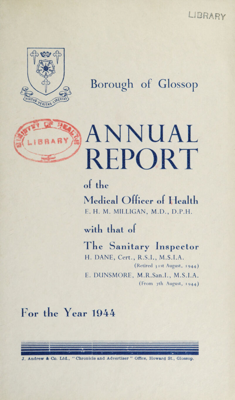 Library ol die Medical ( )flicer ol i Icaltli E. H. M. MILLIGAN, M.D., D.P.H. willi that ol Tke Sanitary I n sped o r H, DANE, Cert., R.S.I., M.S.I.A. (Retired } i st August, 1944) E. DUNSMORE, M.R.San.I., M.S.I.A. (From 7th August, 1944) Year 1944 J. Andrew A Co. Ltd., “ Chronicle and Advertiser” Office, Howard St., Glossop.