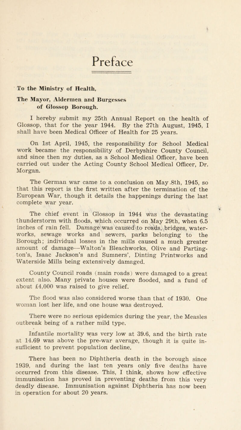 Preface To the Ministry of Health, The Mayor, Aldermen and Burgesses 4 of Glossop Borough. I hereby submit my 25th Annual Report on the health of Glossop, that for the year 1944. By the 27th August, 1945, I shall have been Medical Officer of Health for 25 years. On 1st April, 1945, the responsibility for School Medical work became the responsibility of Derbyshire County Council, and since then my duties, as a School Medical Officer, have been carried out under the Acting County School Medical Officer, Dr. Morgan. The German war came to a conclusion on May ,8th, 1945, so that this report is the first written after the termination of the European War, though it details the happenings during the last complete war year. The chief event in Glossop in 1944 was the devastating thunderstorm with floods, which occurred on May 29th, when 6.5 inches of rain fell. Damage was caused to roads, bridges, water- works, sewage works and sewers, parks belonging to the Borough; individual losses in the mills caused a much greater amount of damage—Walton’s Bleachworks, Olive and Parting- ton’s, Isaac Jackson’s and Sumners’, Dinting Printworks and Waterside Mills being extensively damaged. County Council roads (main roads) were damaged to a great extent also. Many private houses were flooded, and a fund of about £4,000 was raised to give relief. The flood was also considered worse than that of 1930. One woman lost her life, and one house was destroyed. There were no serious epidemics during the year, the Measles outbreak being of a rather mild type. Infantile mortality was very low at 39.6, and the birth rate at 14.69 was above the pre-war average, though it is quite in- sufficient to prevent population decline. There has been no Diphtheria death in the borough since 1939, and during the last ten years only five deaths have occurred from this disease. This, I think, shows how effective immunisation has proved in preventing deaths from this very deadly disease. Immunisation against Diphtheria has now been in operation for about 20 years.