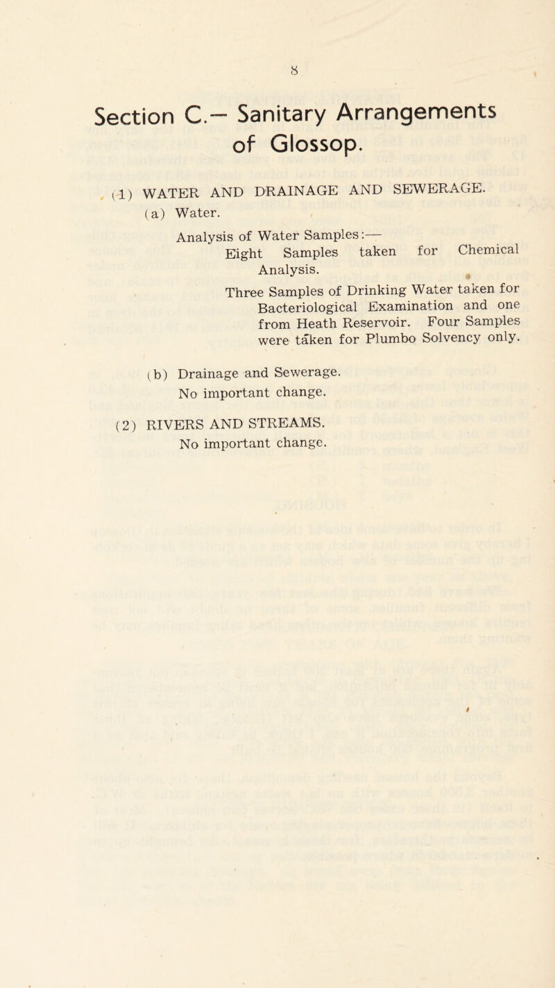 Section C - Sanitary Arrangements of Glossop. ll) WATER AND DRAINAGE AND SEWERAGE. (a) Water. Analysis of Water Samples:— Eight Samples taken for Chemical Analysis. Three Samples of Drinking Water taken for Bacteriological Examination and one from Heath Reservoir. Four Samples were taken for Plumbo Solvency only. (b) Drainage and Sewerage. No important change. (2) RIVERS AND STREAMS. No important change. t