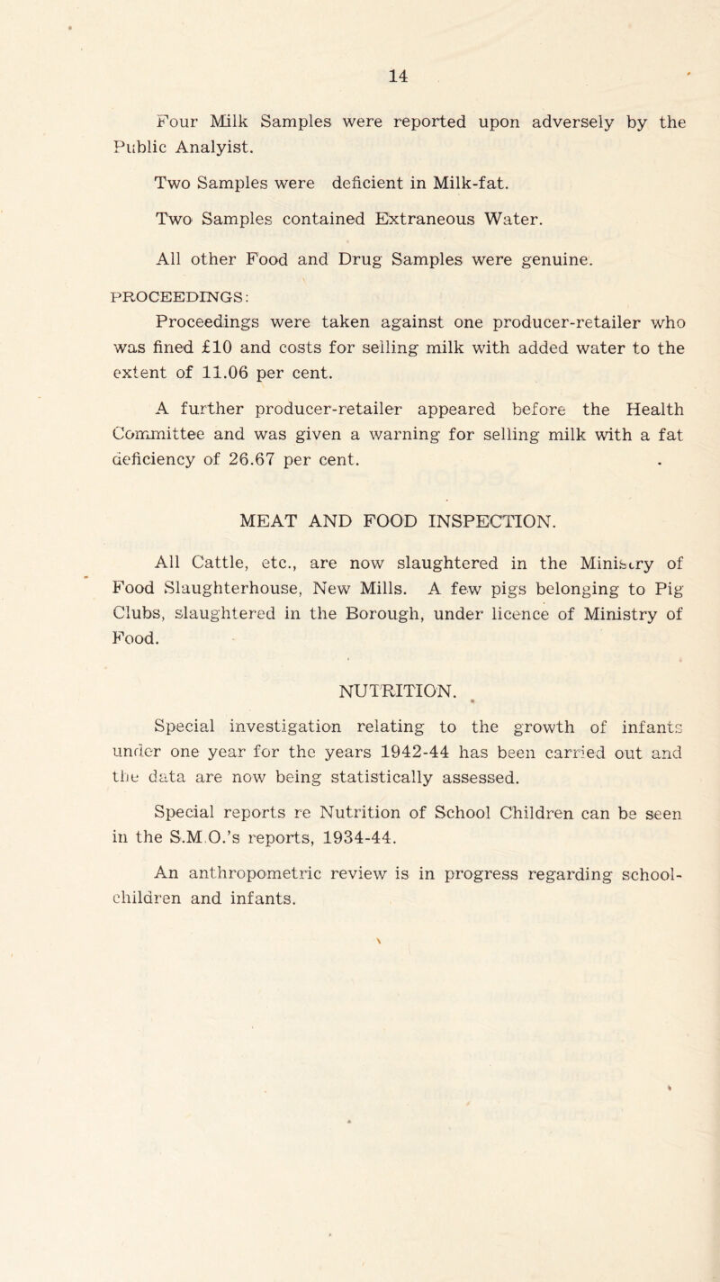 Four Milk Samples were reported upon adversely by the Public Analyist. Two Samples were deficient in Milk-fat. T\vo Samples contained Extraneous Water. All other Food and Drug Samples were genuine. PROCEEDINGS: Proceedings were taken against one producer-retailer who was fined £10 and costs for selling milk with added water to the extent of 11.06 per cent. A further producer-retailer appeared before the Health Committee and was given a warning for selling milk with a fat deficiency of 26.67 per cent. MEAT AND FOOD INSPECTION. All Cattle, etc., are now slaughtered in the Ministry of Food Slaughterhouse, New Mills. A few pigs belonging to Pig Clubs, slaughtered in the Borough, under licence of Ministry of Food. NUTRITION. « Special investigation relating to the growth of infants under one year for the years 1942-44 has been carried out and the data are now being statistically assessed. Special reports re Nutrition of School Children can be seen in the S.M.O.’s reports, 1934-44. An anthropometric review is in progress regarding school- children and infants.