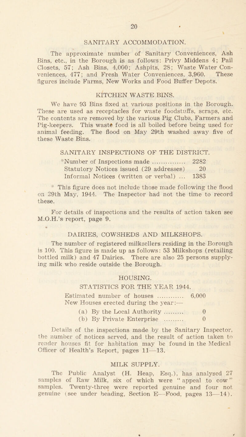 SANITARY ACCOMMODATION. The approximate number' of Sanitary Conveniences, Ash Bins, etc., in the Borough is as follows: Privy Middens 4; Pail Closets, 57; Ash Bins, 4,000; Ashpits, 28; Waste Water Con- veniences, 477; and Fresh Water Conveniences, 3,960. These figures include Farms, New Works and Food Buffer Depots. KITCHEN WASTE BINS. We have 93 Bins fixed at various positions in the Borough. These are used as receptacles for waste foodstuffs, scraps, etc. The contents are removed by the various Pig Clubs, Farmers and Pig-keepers. This waste food is all boiled before being used for animal feeding. The flood on May 29th washed away five of these Waste Bins. SANITARY INSPECTIONS OF THE DISTRICT. Number of Inspections made 2282 Statutory Notices issued (29 addresses) 20 Informal Notices (written or verbal) ... 1383 * This figure does not include those made following the flood on 29th May, 1944. The Inspector had not the time to record these. For details of inspections and the results of action taken see M.O.H.’s report, page 9. DAIRIES, COWSHEDS AND MILKSHOPS. The number of registered milksellers residing in the Borough is 100. This figure is made up as follows: 53 Milkshops (retailing bottled milk) and 47 Dairies. There are also 25 persons supply- ing milk who reside outside the Borough. HOUSING. STATISTICS FOR THE YEAR 1944. Estimated number of houses 6,000 New Houses erected during the year:— (a) By the Local Authority 0 (b) By Private Enterprise 0 Details of the inspections made by the Sanitary Inspector, the number of notices served, and the result of action taken to render houses fit for habitation may be found in the Medical Officer of Health’s Report, pages 11—13. MILK SUPPLY. The Public Analyst (H. Heap, Esq.), has analysed 27 samples of Raw Milk, six of which were “ appeal to cow ” samples. Twenty-three were reported genuine and four not genuine (see under heading, Section E—Food, pages 13—14). *