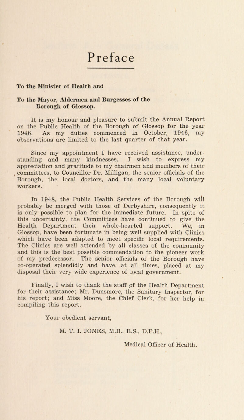 Preface To the Minister of Health and To the Mayor, Aldermen and Burgesses of the Borough of Glossop. It is my honour and pleasure to submit the Annual Report on the Public Health of the Borough of Glossop for the year 1946. As my duties commenced in October, 1946, my observations are limited to the last quarter of that year. Since my appointment I have received assistance, under- standing and many kindnesses. I wish to express my appreciation and gratitude to my chairmen and members of their committees, to Councillor Dr. Milligan, the senior officials of the Borough, the local doctors, and the many local voluntary workers. In 1948, the Public Health Services of the Borough will probably be merged with those of Derbyshire, consequently it is only possible to plan for the immediate future. In spite of this uncertainty, the Committees have continued to give the Health Department their whole-hearted support. We, in Glossop, have been fortunate in being well supplied with Clinics which have been adapted to meet specific local requirements. The Clinics are well attended by all classes of the community and this is the best possible commendation to the pioneer v/ork of my predecessor. The senior officials of the Borough have co-operated splendidly and have, at all times, placed at my disposal their very wide experience of local government. Finally, I wish to thank the staff .of the Health Department for their assistance; Mr. Dunsmore, the Sanitary Inspector, for his report; and Miss Moore, the Chief Clerk, for her help in compiling this report. Your obedient servant, M. T. I. JONES, M.B., B.S., D.P.H., Medical Officer of Health.