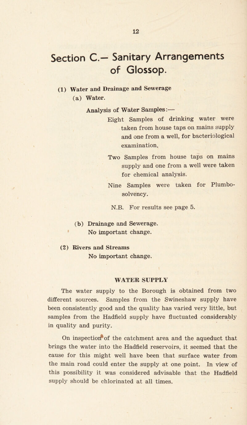 Section C— Sanitary Arrangements of Glossop. (1) Water and Drainage and Sewerage (a) Water. \ Analysis of Water Samples:— Eight Samples of drinking water were taken from house taps on mains supply and one from a well, for bacteriological examination. Two Samples from house taps on mains supply and one from a well were taken for chemical analysis. Nine Samples were taken for Plumbo- solvency. N.B. For results see page 5. (b) Drainage and Sewerage. No important change. (2) Rivers and Streams No important change. WATER SUPPLY The water supply to the Borough is obtained from two different sources. Samples from the Swineshaw supply have been consistently good and the quality has varied very little, but samples from the Hadfield supply have fluctuated considerably in quality and purity. On inspection1 of the catchment area and the aqueduct that brings the water into the Hadfield reservoirs, it seemed that the cause for this might well have been that surface water from the main road could enter the supply at one point. In view of this possibility it was considered advisable that the Hadfield supply should be chlorinated at all times.