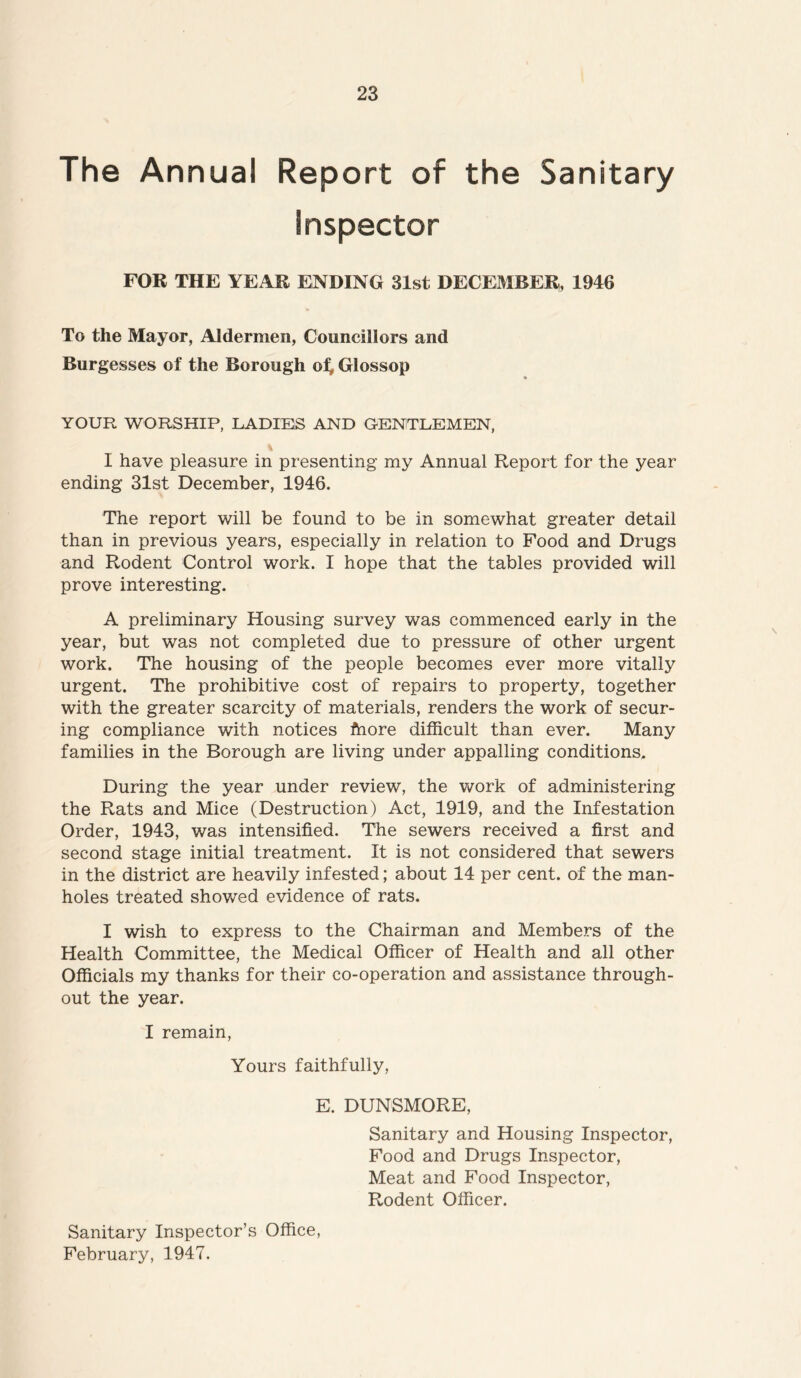 The Annual Report of the Sanitary Inspector FOR THE YEAR ENDING 31st DECEMBER, 1946 To the Mayor, Aldermen, Councillors and Burgesses of the Borough of* Glossop YOUR WORSHIP, LADIES AND GENTLEMEN, % I have pleasure in presenting my Annual Report for the year ending 31st December, 1946. The report will be found to be in somewhat greater detail than in previous years, especially in relation to Food and Drugs and Rodent Control work. I hope that the tables provided will prove interesting. A preliminary Housing survey was commenced early in the year, but was not completed due to pressure of other urgent work. The housing of the people becomes ever more vitally urgent. The prohibitive cost of repairs to property, together with the greater scarcity of materials, renders the work of secur- ing compliance with notices fhore difficult than ever. Many families in the Borough are living under appalling conditions. During the year under review, the work of administering the Rats and Mice (Destruction) Act, 1919, and the Infestation Order, 1943, was intensified. The sewers received a first and second stage initial treatment. It is not considered that sewers in the district are heavily infested; about 14 per cent, of the man- holes treated showed evidence of rats. I wish to express to the Chairman and Members of the Health Committee, the Medical Officer of Health and all other Officials my thanks for their co-operation and assistance through- out the year. I remain, Yours faithfully, E. DUNSMORE, Sanitary and Housing Inspector, Food and Drugs Inspector, Meat and Food Inspector, Rodent Officer. Sanitary Inspector’s Office, February, 1947.