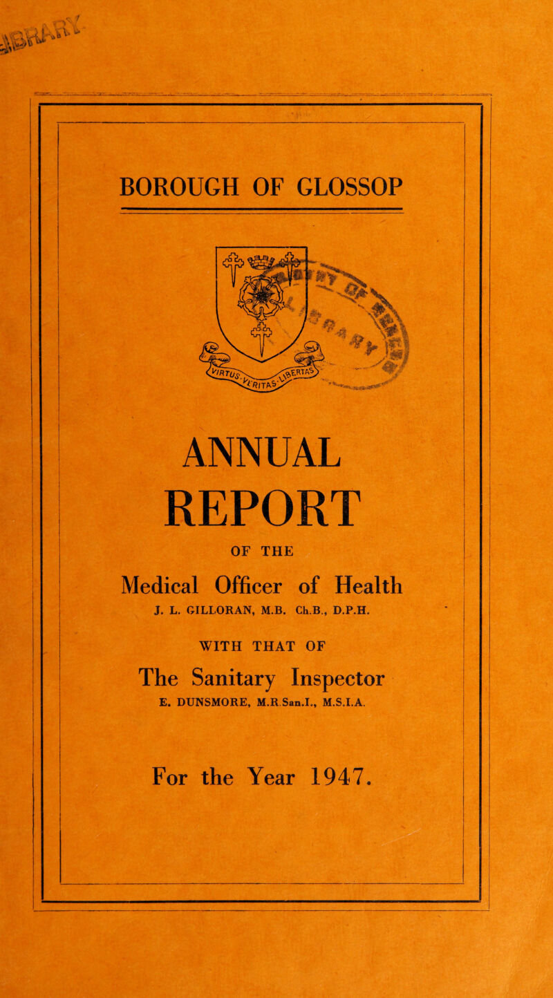 BOROUGH OF GLOSSOP ANNUAL REPORT OF THErlM^ Medical Officer of Health J. L. GILLORAN, M.B. Ch.B., D.P.H. WITH THAT OF The Sanitary Inspector E. DUNSMORE, M.R San.I., M.SJ.A. For the Year 1947.