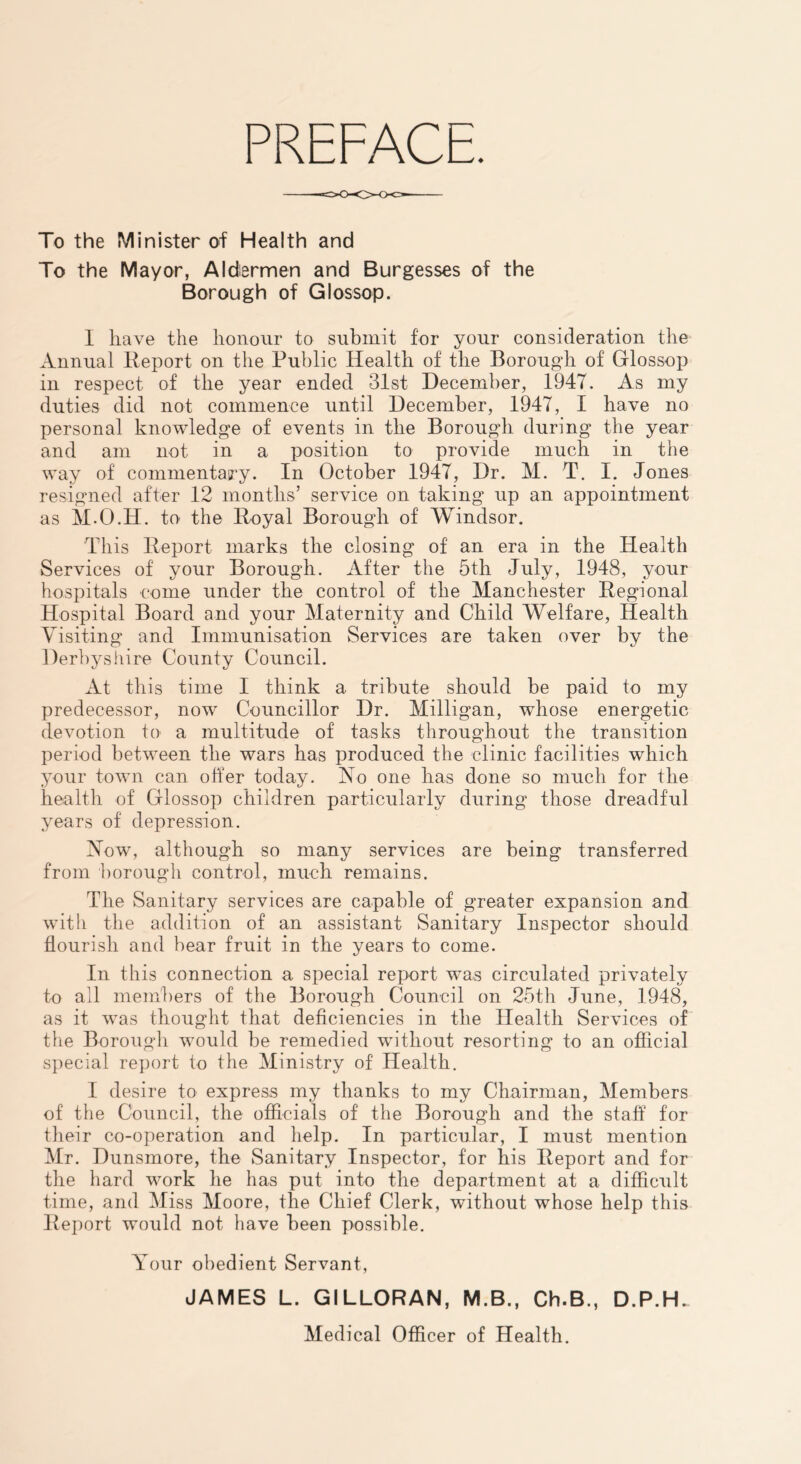 PREFACE To the Minister of Health and To the Mayor, Aldermen and Burgesses of the Borough of Glossop. I have the honour to submit for your consideration the Annual Report on the Public Health of the Borough of Glossop in respect of the year ended 31st December, 1947. As my duties did not commence until December, 1947, I have no personal knowledge of events in the Borough during the year and am not in a position to provide much in the way of commentasry. In October 1947, Dr. M. T. I. Jones resigned after 12 months’ service on taking up an appointment as M.O.H. to the Royal Borough of Windsor. This Report marks the closing of an era in the Health Services of your Borough. After the 5th July, 1948, your hospitals come under the control of the Manchester Regional Hospital Board and your Maternity and Child Welfare, Health Visiting and Immunisation Services are taken over by the Derhysliire County Council. At this time I think a tribute should be paid to my predecessor, now Councillor Dr. Milligan, whose energetic devotion to a multitude of tasks throughout the transition period between the wars has produced the clinic facilities which your town can oher today. No one has done so much for the health of Glossop children particularly during those dreadful years of depression. Now, although so many services are being transferred from borough control, much remains. The Sanitary services are capable of greater expansion and with the addition of an assistant Sanitary Inspector should flourish and bear fruit in the years to come. In this connection a special report was circulated privately to all members of the Borough Council on 25th June, 1948, as it was thought that deficiencies in the Health Services of the Borough would be remedied without resorting to an official special report to the Ministry of Health. I desire to express my thanks to my Chairman, Members of the Council, the officials of the Borough and the staff for their co-operation and help. In particular, I must mention Mr. Dunsmore, the Sanitary Inspector, for his Report and for the hard work he has put into the department at a difficult time, and Miss Moore, the Chief Clerk, without whose help this Report would not have been possible. Your obedient Servant, JAMES L. GILLORAN, M.B., Ch.B., D.P.H. Medical Officer of Health.