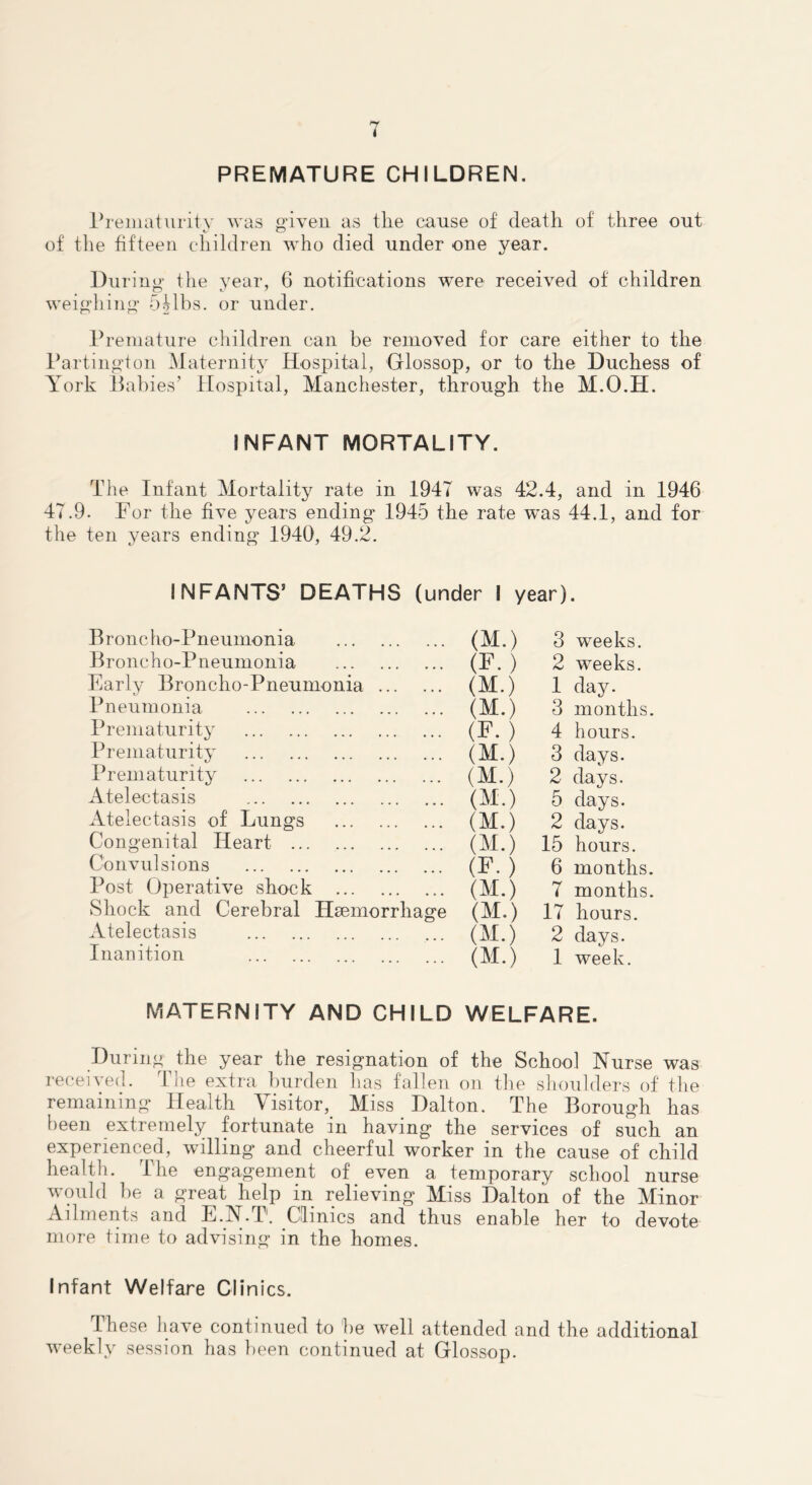 T PREMATURE CHILDREN. rreiiiaturitv was o'iyeii as tlie cause of death of three out of the fifteen children who died under one year. During the year, 6 notifications were received of children weighing 5Mbs. or under. Premature children can be removed for care either to the Partington Maternity Hospital, Olossop, or to the Duchess of York Babies’ flospital, Manchester, through the M.O.H. INFANT MORTALITY. The Infant Mortality rate in 1947 was 42.4, and in 1946 47.9. For the five years ending 1945 the rate was 44.1, and for the ten years ending 1940, 49.2. INFANTS’ DEATHS (under 1 year). Broncho-Pneumonia (M.) 3 weeks. Broncho-Pneumonia (F.) 2 weeks. Early Broncho-Pneumonia (M.) 1 day. Pneumonia (M.) 3 months. Prematurity (F. ) 4 hours. Prematurity (M.) 3 days. Prematurity (M.) 2 days. Atelectasis (M.) 5 days. Atelectasis of Lungs (M.) 2 days. Congenital Heart (M.) 15 hours. Convulsions (F.) 6 months. Post Operative shock (M.) 7 months. vShock and Cerebral Haemorrhage (M.) 17 hours. Atelectasis (M.) 2 days. Inanition (M.) 1 week. MATERNITY AND CHILD WELFARE. During the year the resignation of the School Nurse was received. The extra burden has fallen on the shoulders of tlie remaining Health Visitor, Miss Dalton. The Borough has been extremely fortunate in having the services of such an experienced, willing and cheerful worker in the cause of child health. The engagement of even a temporary school nurse would he a great help in relieving Miss Dalton of the Minor Ailments and E.N.T. Clinics and thus enable her to devote more time to advising in the homes. Infant Welfare Clinics. These have continued to he well attended and the additional weekly session has been continued at Glossop.
