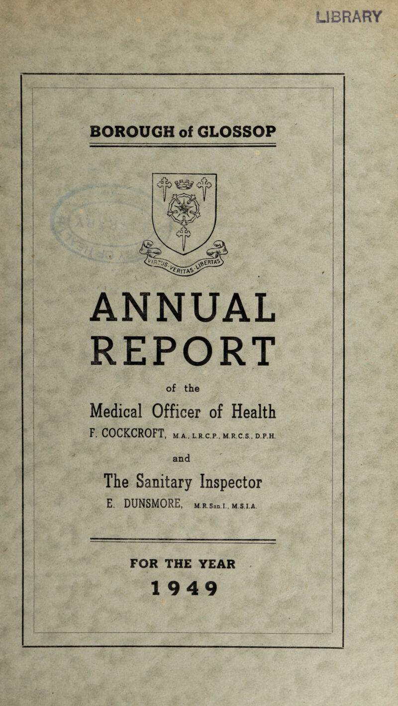 LIBRARY BOROUGH of GLOSSOP ANNUAL REPORT of the Medical Officer of Health F. COCKCROFT, M.A., L.R C.P., M.R C.S., D.P.H. and The Sanitary Inspector E. DUNSMORE, U R San l., M.S.I.A. FOR THE YEAR 1949