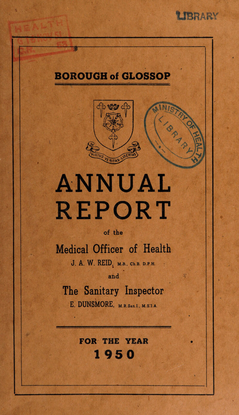 % use ;W*r • .* * Z x K — T BOROUGH of GLOSSOP ANNUAL REPORT of the Medical Officer of Health J. A. W. REID^ M.B., Ch.B. D.P.H. and The Sanitary Inspector E. DUNSMORE, M.R.San.I., M.S.'I.A. *«• FOR THE YEAR 1950