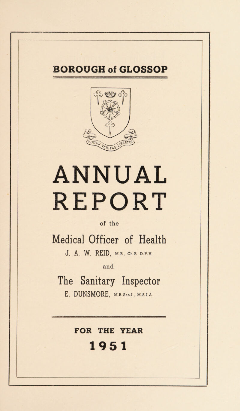 BOROUGH of GLOSSOP ANNUAL REPORT of the Medical Officer of Health J. A. W. REID, m b , Ch.B. D.P.H. and The Sanitary Inspector E. DUNSMORE, m.r.s«b.i.. m.s.i.a. FOR THE YEAR 1951