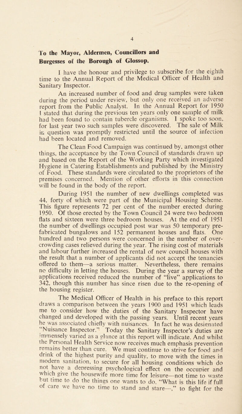 To the Mayor, Aldermen, Councillors and Burgesses of the Borough of Glossop. I have the honour and privilege to subscribe for the eighth time to the Annual Report of the Medical Officer of Health and Sanitary Inspector. An increased number of food and drug samples were taken during the period under review, but only one received an adverse report from the Public Analyst. In the Annual Report for 1950 f stated that during the previous ten years only one sample of milk had been found to contain tubercle organisms. I spoke too soon, for last year two such samples were discovered. The sale of Milk in question was promptly restricted until the source of infection had been located and removed. The Clean Food Campaign was continued by, amongst other things, the acceptance by the Town Council of standards drawn up and based on the Report of the Working Party which investigated Hygiene in Catering Establishments and published by the Ministry of Food. These standards were circulated to the proprietors of the premises concerned. Mention of other efforts in this connection will be found in the body of the report. During 1951 the number of new dwellings completed was 44, forty of which were part of the Municipal Housing Scheme. This figure represents 72 per cent of the number erected during 1950. Of those erected by the Town Council 24 were two bedroom flats and sixteen were three bedroom houses. At the end of 1951 the number of dwellings occupied post war was 50 temporary pre- fabricated bungalows and 152 permanent houses and flats. One hundred and two persons were concerned in the number of over- crowding cases relieved during the year. The rising cost of materials and labour further increased the rental of new council houses with the result that a number of applicants did not accept the tenancies offered to them—a serious matter. Nevertheless, there remains no difficulty in letting the houses. During the year a survey of the applications received reduced the number of “live” applications to 342, though this number has since risen due to the re-opening of the housing register. The Medical Officer of Health in his preface to this report draws a comparison between the years 1900 and 1951 which leads me to consider how the duties of the Sanitary Inspector have changed and developed with the passing years. Until recent years he was associated chiefly with nuisances. In fact he was desienated “Nuisance Inspector.” Today the Sanitary Inspector’s duties are immensely varied as a glance at this report will indicate. And whilst the Personal Health Service now receives much emphasis prevention remains better than cure. We must continue to strive for food and drink of the highest purity and quality, to move with the times in modern sanitation, to secure for all housing conditions which do not have a depressing psychological effect on the occupier and which give the housewife more time for leisure—not time to waste but time to do the things one wants to do, “What is this life if full of care we have no time to stand and stare—” to fight for the