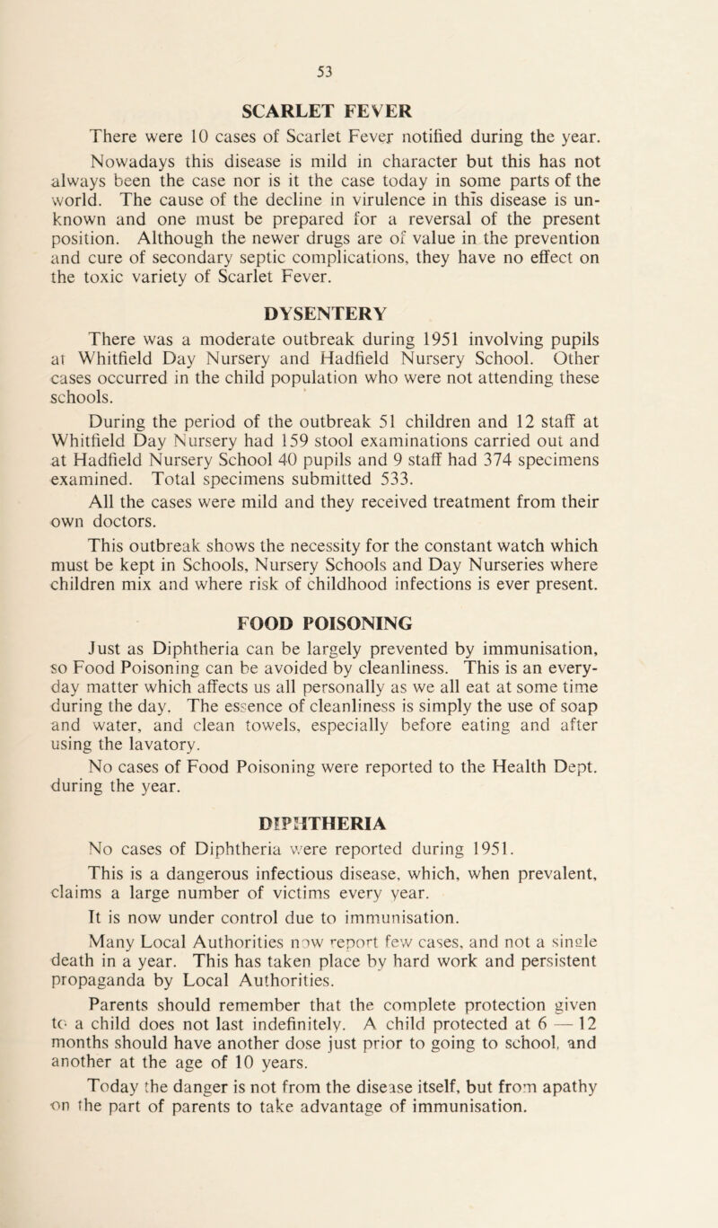 SCARLET FEVER There were 10 cases of Scarlet Fever notified during the year. Nowadays this disease is mild in character but this has not always been the case nor is it the case today in some parts of the world. The cause of the decline in virulence in this disease is un- known and one must be prepared for a reversal of the present position. Although the newer drugs are of value in the prevention and cure of secondary septic complications, they have no effect on the toxic variety of Scarlet Fever. DYSENTERY There was a moderate outbreak during 1951 involving pupils at Whitfield Day Nursery and Hadfield Nursery School. Other cases occurred in the child population who were not attending these schools. During the period of the outbreak 51 children and 12 staff at Whitfield Day Nursery had 159 stool examinations carried out and at Hadfield Nursery School 40 pupils and 9 staff had 374 specimens examined. Total specimens submitted 533. All the cases were mild and they received treatment from their own doctors. This outbreak shows the necessity for the constant watch which must be kept in Schools, Nursery Schools and Day Nurseries where children mix and where risk of childhood infections is ever present. FOOD POISONING Just as Diphtheria can be largely prevented by immunisation, so Food Poisoning can be avoided by cleanliness. This is an every- day matter which affects us all personally as we all eat at some time during the day. The essence of cleanliness is simply the use of soap and water, and clean towels, especially before eating and after using the lavatory. No cases of Food Poisoning were reported to the Health Dept, during the year. DIPHTHERIA No cases of Diphtheria were reported during 1951. This is a dangerous infectious disease, which, when prevalent, claims a large number of victims every year. It is now under control due to immunisation. Many Local Authorities now report few cases, and not a single death in a year. This has taken place by hard work and persistent propaganda by Local Authorities. Parents should remember that the complete protection given to a child does not last indefinitely. A child protected at 6 — 12 months should have another dose just prior to going to school, and another at the age of 10 years. Today the danger is not from the disease itself, but from apathy ■on the part of parents to take advantage of immunisation.