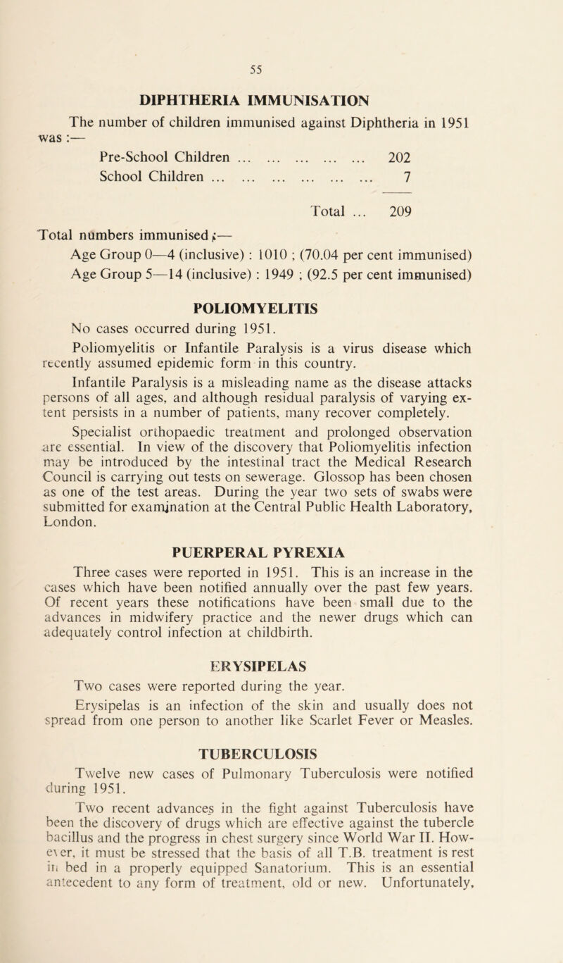 DIPHTHERIA IMMUNISATION The number of children immunised against Diphtheria in 1951 was :— Pre-School Children 202 School Children 7 Total ... 209 Total numbers immunised):— Age Group 0—4 (inclusive): 1010 ; (70.04 per cent immunised) Age Group 5—14 (inclusive) : 1949 ; (92.5 per cent immunised) POLIOMYELITIS No cases occurred during 1951. Poliomyelitis or Infantile Paralysis is a virus disease which recently assumed epidemic form in this country. Infantile Paralysis is a misleading name as the disease attacks persons of all ages, and although residual paralysis of varying ex- tent persists in a number of patients, many recover completely. Specialist orthopaedic treatment and prolonged observation are essential. In view of the discovery that Poliomyelitis infection may be introduced by the intestinal tract the Medical Research Council is carrying out tests on sewerage. Glossop has been chosen as one of the test areas. During the year two sets of swabs were submitted for examination at the Central Public Health Laboratory, London. PUERPERAL PYREXIA Three cases were reported in 1951. This is an increase in the cases which have been notified annually over the past few years. Of recent years these notifications have been small due to the advances in midwifery practice and the newer drugs which can adequately control infection at childbirth. ERYSIPELAS Two cases were reported during the year. Erysipelas is an infection of the skin and usually does not spread from one person to another like Scarlet Fever or Measles. TUBERCULOSIS Twelve new cases of Pulmonary Tuberculosis were notified during 1951. Two recent advance_s in the fight against Tuberculosis have been the discovery of drugs which are effective against the tubercle bacillus and the progress in chest surgery since World War II. How- ex er, it must be stressed that the basis of all T.B. treatment is rest iii bed in a properly equipped Sanatorium. This is an essential antecedent to any form of treatment, old or new. Unfortunately,