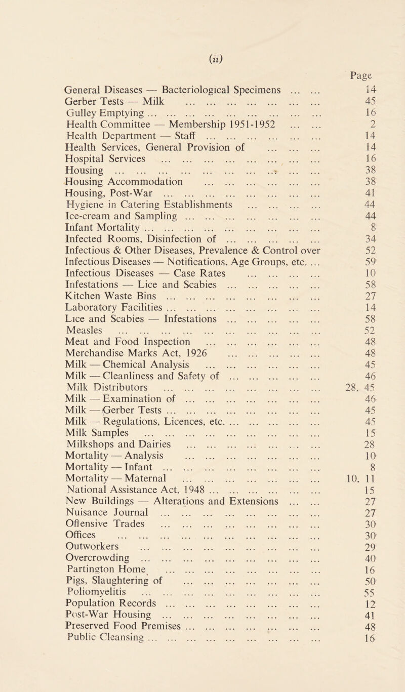 (a) General Diseases — Bacteriological Specimens Gerber Tests — Milk Gulley Emptying • • • Page 14 45 16 Health Committee — Membership 1951-1952 2 Health Department — Staff 14 Health Services, General Provision of 14 Hospital Services 16 Housing ,. ... ..: 38 Housing Accommodation ... ... 38 Housing, Post-War 41 Hygiene in Catering Establishments 44 Ice-cream and Sampling 44 Infant Mortality 8 Infected Rooms, Disinfection of 34 Infectious & Other Diseases, Prevalence & Control over 52 Infectious Diseases — Notifications, Age Groups, etc. 59 Infectious Diseases — Case Rates 10 Infestations — Lice and Scabies 58 Kitchen Waste Bins 27 Laboratory Facilities 14 Lice and Scabies — Infestations 58 Measles 52 Meat and Food Inspection 48 Merchandise Marks Act, 1926 48 Milk — Chemical Analysis 45 Milk — Cleanliness and Safety of 46 Milk Distributors 28. 45 Milk — Examination of 46 Milk—jGerber Tests 45 Milk —- Regulations, Licences, etc 45 Milk Samples 15 Milkshops and Dairies 28 Mortality — Analysis 10 Mortality — Infant ... 8 Mortality — Maternal 10, 11 National Assistance Act, 1948 15 New Buildings — Alterations and Extensions 27 Nuisance Journal 27 Offensive Trades 30 Offices ... ... ... ... ... ... ... ... 30 Outworkers ... 29 Overcrowding 40 Partington Home 16 Pigs, Slaughtering of 50 Poliomyelitis 55 Population Records 12 Post-War Housing 41 Preserved Food Premises 48 Public Cleansing 16