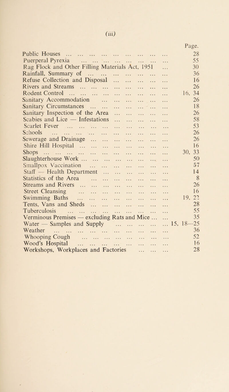 (ill) Page. Public Houses 28 Puerperal Pyrexia 55 Rag Flock and Other Filling Materials Act, 1951 30 Rainfall, Summary of 36 Refuse Collection and Disposal 16 Rivers and Streams 26 Rodent Control 16, 34 Sanitary Accommodation 26 Sanitary Circumstances 18 Sanitary Inspection of the Area 26 Scabies and Lice — Infestations 58 Scarlet Fever 53 Schools 26 Sewerage and Drainage 26 Shire Hill Hospital 16 Shops 30, 33 Slaughterhouse Work 50 Smallpox Vaccination 57 Staff — Health Department 14 Statistics of the Area 8 Streams and Rivers 26 Street Cleansing 16 Swimming Baths 19, 27 Tents, Vans and Sheds 28 Tuberculosis 55 Verminous Premises — excluding Rats and Mice ... 35 Water — Samples and Supply ... 15, 18—25 Weather 36 Whooping Cough 52 Wood’s Hospital 16 Workshops, Workplaces and Factories 28