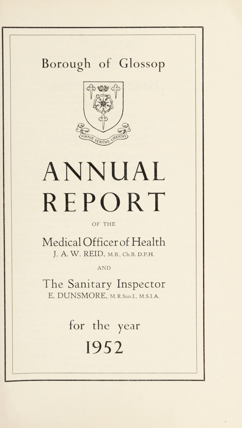 Borough of Glossop ANNUAL REPORT OF THE Medical Officer of Health J. A. W. REID, M.B., Ch.B. D.P.H. AND The Sanitary Inspector E. DUNSMORE, M.R.San.I., M.S.I.A. for the year 1952