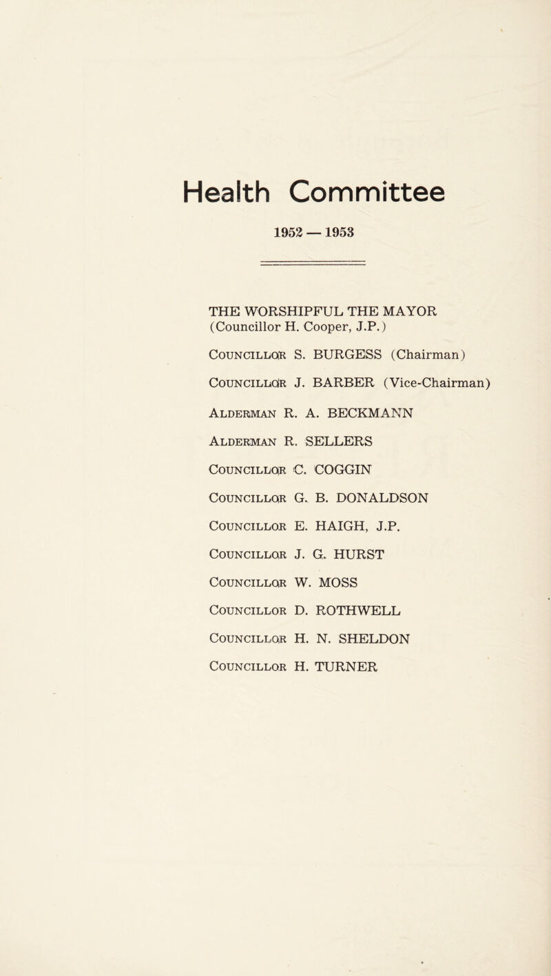 Health Committee 1952 —1953 THE WORSHIPFUL THE MAYOR (Councillor H. Cooper, J.P.) Councillor S. BURGESS (Chairman) Councillor J. BARBER (Vice-Chairman) Alderman R. A. BECKMANN Alderman R. SELLERS Councillor C. COGGIN Councillor G. B. DONALDSON Councillor E. HAIGH, J.P. Councillor J. G, HURST Councillor W. MOSS Councillor D. ROTHWELL Councillor H. N. SHELDON Councillor H. TURNER