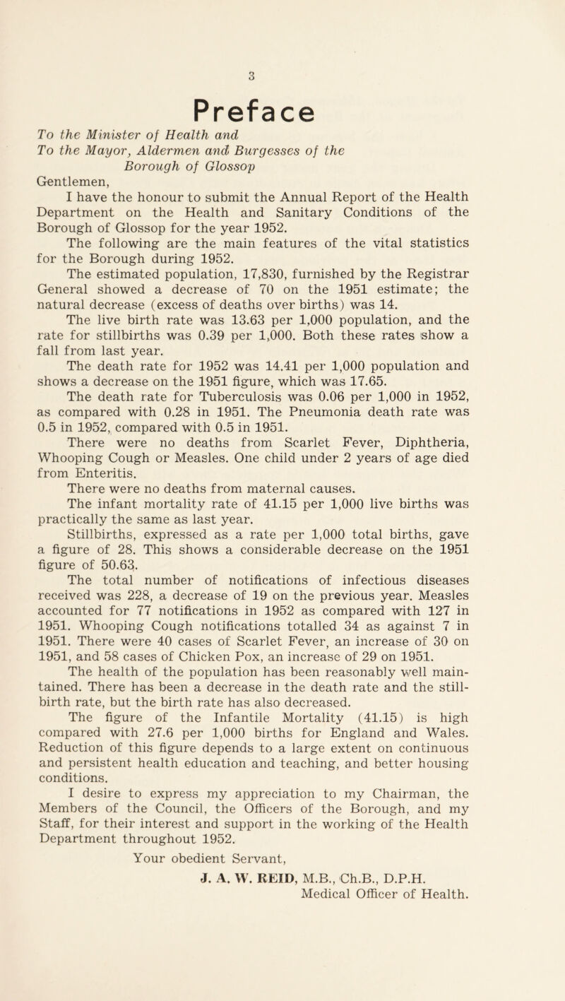 Preface To the Minister of Health and To the Mayor, Aldermen and Burgesses of the Borough of Glossop Gentlemen, I have the honour to submit the Annual Report of the Health Department on the Health and Sanitary Conditions of the Borough of Glossop for the year 1952. The following are the main features of the vital statistics for the Borough during 1952. The estimated population, 17,830, furnished by the Registrar General showed a decrease of 70 on the 1951 estimate; the natural decrease (excess of deaths over births) was 14. The live birth rate was 13.63 per 1,000 population, and the rate for stillbirths was 0.39 per 1,000. Both these rates 'show a fall from last year. The death rate for 1952 was 14.41 per 1,000 population and shows a decrease on the 1951 figure, which was 17.65. The death rate for Tuberculosis was 0.06 per 1,000 in 1952, as compared with 0.28 in 1951. The Pneumonia death rate was 0.5 in 1952, compared with 0.5 in 1951. There were no deaths from Scarlet Fever, Diphtheria, Whooping Cough or Measles. One child under 2 years of age died from Enteritis. There were no deaths from maternal causes. The infant mortality rate of 41.15 per 1,000 live births was practically the same as last year. Stillbirths, expressed as a rate per 1,000 total births, gave a figure of 28. This shows a considerable decrease on the 1951 figure of 50.63. The total number of notifications of infectious diseases received was 228, a decrease of 19 on the previous year. Measles accounted for 77 notifications in 1952 as compared with 127 in 1951. Whooping Cough notifications totalled 34 as against 7 in 1951. There were 40 cases of Scarlet Fever, an increase of 30 on 1951, and 58 cases of Chicken Pox, an increase of 29 on 1951. The health of the population has been reasonably well main- tained. There has been a decrease in the death rate and the still- birth rate, but the birth rate has also decreased. The figure of the Infantile Mortality (41.15) is high compared with 27.6 per 1,000 births for England and Wales. Reduction of this figure depends to a large extent on continuous and persistent health education and teaching, and better housing conditions. I desire to express my appreciation to my Chairman, the Members of the Council, the Officers of the Borough, and my Staff, for their interest and support in the working of the Health Department throughout 1952. Your obedient Servant, J. A. W. REID, M.B., Ch.B., D.P.H. Medical Officer of Health.