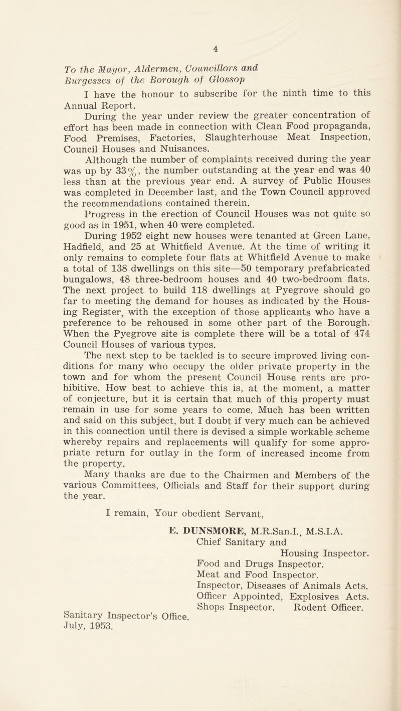 To the Mayor, Aldermen, Councillors and Burgesses of the Borough of Glossop I have the honour to subscribe for the ninth time to this Annual Report. During the year under review the greater concentration of effort has been made in connection with Clean Food propaganda, Food Premises, Factories, Slaughterhouse Meat Inspection, Council Houses and Nuisances. Although the number of complaints received during the year was up by 33%, the number outstanding at the year end was 40 less than at the previous year end. A survey of Public Houses was completed in December last, and the Town Council approved the recommendations contained therein. Progress in the erection of Council Houses was not quite so good as in 1951, when 40 were completed. During 1952 eight new houses were tenanted at Green Lane, Hadfield, and 25 at Whitfield Avenue. At the time of writing it only remains to complete four flats at Whitfield Avenue to make a total of 138 dwellings on this site—50 temporary prefabricated bungalows, 48 three-bedroom houses and 40 two-bedroom flats. The next project to build 118 dwellings at Pyegrove should go far to meeting the demand for houses as indicated by the Hous- ing Register, with the exception of those applicants who have a preference to be rehoused in some other part of the Borough. When the Pyegrove site is complete there will be a total of 474 Council Houses of various types. The next step to be tackled is to secure improved living con- ditions for many who occupy the older private property in the town and for whom the present Council House rents are pro- hibitive. How best to achieve this is, at the moment, a matter of conjecture, but it is certain that much of this property must remain in use for some years to come. Much has been written and said on this subject, but I doubt if very much can be achieved in this connection until there is devised a simple workable scheme whereby repairs and replacements will qualify for some appro- priate return for outlay in the form of increased income from the property.. Many thanks are due to the Chairmen and Members of the various Committees, Officials and Staff for their support during the year. I remain, Your obedient Servant, E. DUNSMORE, M.R.San.L, M.S.I.A. Chief Sanitary and Housing Inspector. Food and Drugs Inspector. Meat and Food Inspector. Inspector, Diseases of Animals Acts. Officer Appointed, Explosives Acts. Shops Inspector, Rodent Officer. Sanitary Inspector’s Office July, 1953.