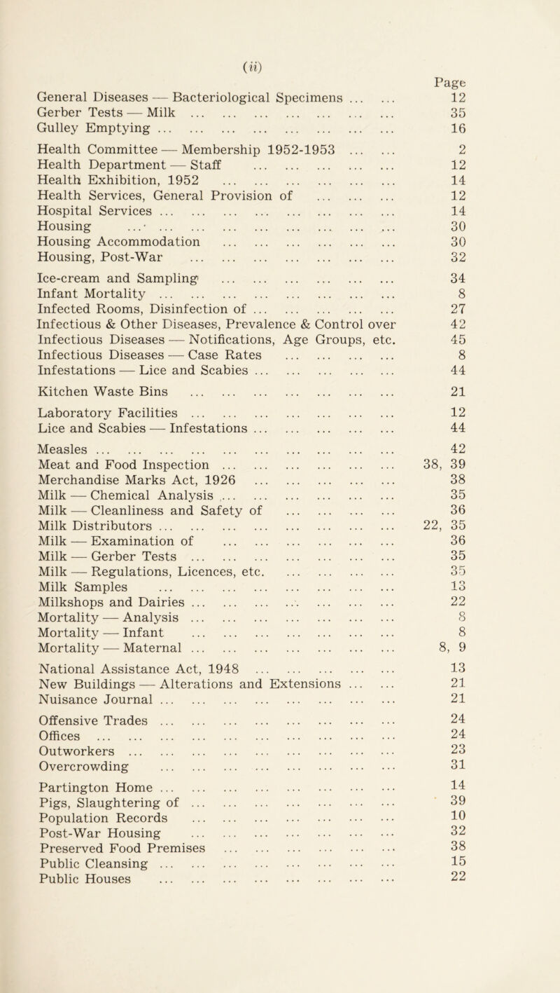 (0) Page General Diseases — Bacteriological Specimens 12 Gerber Tests — Milk 35 Gulley Emptying 16 Health Committee — Membership 1952-1953 2 Health Department — Staff 12 Health Exhibition, 1952 14 Health Services, General Provision of 12 Hospital Services 14 Housing . ..* 30 Housing Accommodation 30 Housing, Post-War 32 Ice-cream and Sampling 34 Infant Mortality 8 Infected Rooms, Disinfection of 27 Infectious & Other Diseases, Prevalence & Control over 42 Infectious Diseases — Notifications, Age Groups, etc. 45 Infectious Diseases — Case Rates 8 Infestations — Lice and Scabies 44 Kitchen Waste Bins 21 Laboratory Facilities 12 Lice and Scabies — Infestations 44 Measles Meat and Food Inspection ... Merchandise Marks Act, 1926 Milk — Chemical Analysis .. Milk — Cleanliness and Safety of Milk Distributors ... Milk — Examination of Milk — Gerber Tests . Milk — Regulations, Licences, etc Milk Samples Milkshops and Dairies Mortality — Analysis Mortality — Infant Mortality — Maternal National Assistance Act, 1948 New Buildings — Alterations anc Nuisance Journal Ext ensi ons Offensive Trades Offices Outworkers Overcrowding Partington Home Pigs, Slaughtering of Population Records Post-War Housing Preserved Food Premises Public Cleansing Public Houses 42 38, 39 38 35 36 22, 35 36 35 35 13 22 8 8 8, 9 13 21 21 24 24 23 31 14 39 10 32 38 15