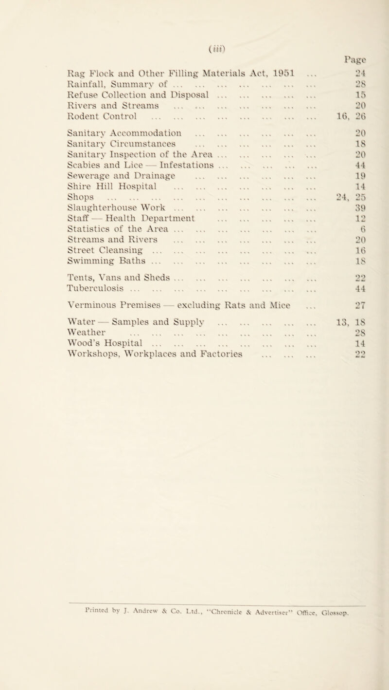 Rag- Flock and Other Filling Materials Act, 1951 Rainfall, Summary of Refuse Collection and Disposal Rivers and Streams Rodent Control Sanitary Accommodation Sanitary Circumstances Sanitary Inspection of the Area Scabies and Lice- Infestations Sewerage and Drainage Shire Hill Hospital Shops Slaughterhouse Work Staff—Health Department Statistics of the Area Streams and Rivers Street Cleansing Swimming Baths Tents, Vans and Sheds Tuberculosis Verminous Premises excluding Rats and Mice Water — Samples and Supply Weather Wood's Hospital Workshops. Workplaces and Factories Page 24 25 15 20 10. 20 20 IS 20 44 19 14 25 39 12 6 20 10 15 no 44 27 13, IS 28 14 no Printed by J. Andrew & Co. Ltd., ‘ C hrenicle .\ Advertise.  Ofttec. Glossop.