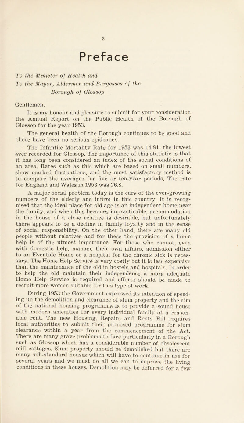 Preface To the Minister of Health and To the Mayor, Aldermen and Burgesses of the Borough of Glossop Gentlemen, It is my honour and pleasure to submit for your consideration the Annual Report on the Public Health of the Borough of Glossop for the year 1953. The general health of the Borough continues to be good and there have been no serious epidemics. The Infantile Mortality Rate for 1953 was 14.81, the lowest ever recorded for Glossop. The importance of this statistic is that it has long been considered an index of the social conditions of an area. Rates such as this which are based on small numbers, show marked fluctuations, and the most satisfactory method is to compare the averages for flve or ten-year periods. The rate for England and Wales in 1953 was 26.8. A major social problem today is the care of the ever-growing numbers of the elderly and infirm in this country. It is recog- nised that the ideal place for old age is an independent home near the family, and when this becomes impracticable, accommodation in the house of a close relative is desirable, but unfortunately there appears to be a decline in family loyalty and in the sense of social responsibility. On the other hand^ there are many old people without relatives and for these the provision of a home help is of the utmost importance. For those who cannot, even with domestic help, manage their own affairs, admission either to an Eventide Home or a hospital for the chronic sick is neces- sary. The Home Help Service is very costly but it is less expensive than the maintenance of the old in hostels and hospitals. In order to help the old maintain their independence a more adequate Home Help Service is required and efforts should be made to recruit more women suitable for this type of work. During 1953 the Government expressed its intention of speed- ing up the demolition and clearance of slum property and the aim of the national housing programme is to provide a sound house with modern amenities for every individual family at a reason- able rent. The new Housing, Repairs and Rents Bill requires local authorities to submit their proposed programme for slum clearance within a year from the commencement of the Act. There are many grave problems to face particularly in a Borough such as Glossop which has a considerable number of obsolescent mill cottages. Slum property should be demolished but there are many sub-standard houses which will have to continue in use for several years and we must do all we can to improve the living conditions in these houses. Demolition may be deferred for a few