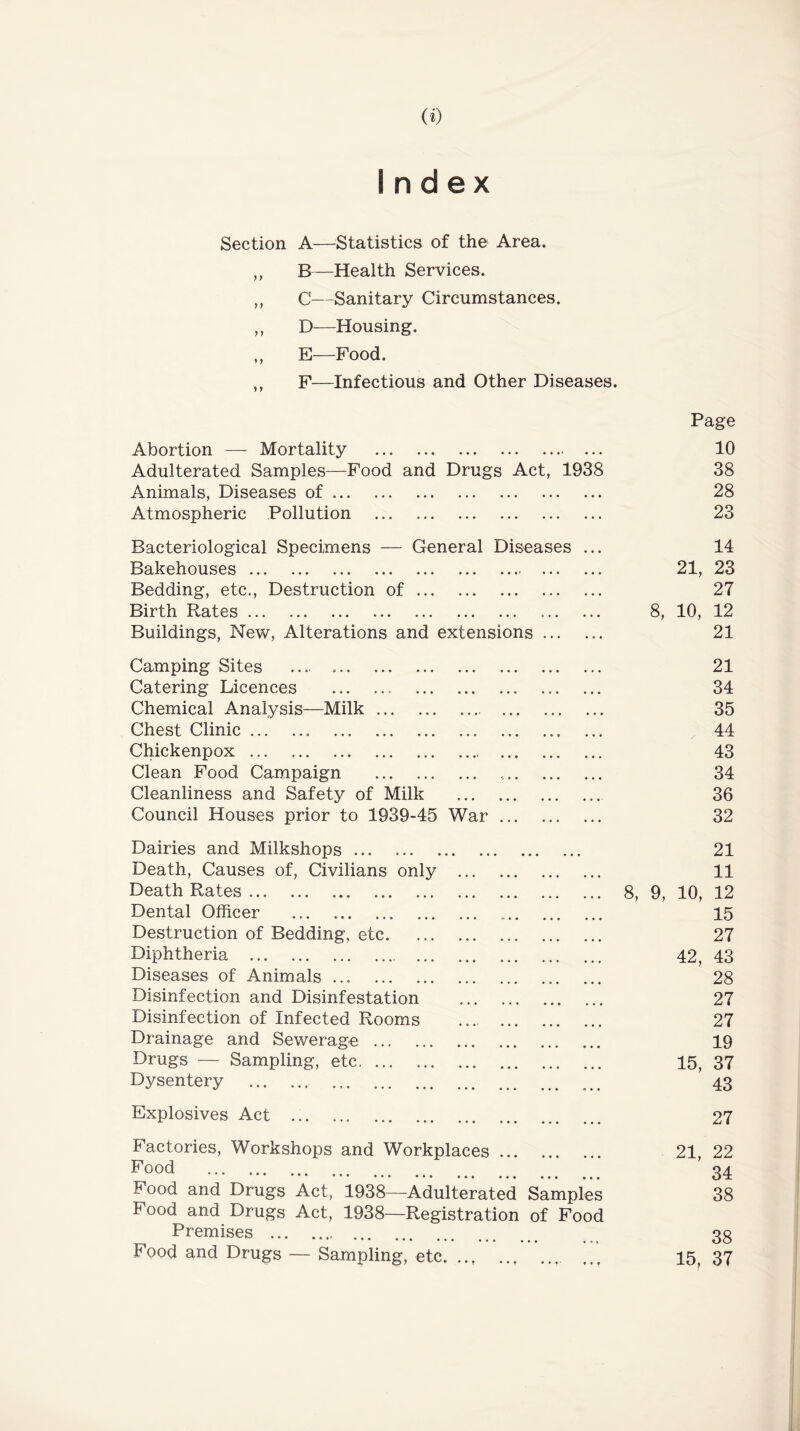 Index Section A—^^Statistics of the Area. ,, B—Health Services. ,, C--Sanitary Circumstances. ,, D—Housing. ,, E—Food. F—Infectious and Other Diseases. Page Abortion — Mortality • • • 10 Adulterated Samples—Food and Drugs Act, 1938 38 Animals, Diseases of 28 Atmospheric Pollution 23 Bacteriological Specimens — General Diseases 14 Bakehouses ... ... 21, 23 Bedding, etc.. Destruction of 27 Birth Rates 8, 10, 12 Buildings, New, Alterations and extensions ... 21 Camping Sites ... 21 Catering Licences 34 Chemical Analysis—Milk 35 Chest Clinic 44 Chickenpox 43 Clean Food Campaign 34 Cleanliness and Safety of Milk 36 Council Houses prior to 1939-45 War 32 Dairies and Milkshops 21 Death, Causes of. Civilians only 11 Death Rates 8, 9, 10, 12 Dental Officer 15 Destruction of Bedding, etc 27 Diphtheria 42, 43 Diseases of Animals 28 Disinfection and Disinfestation 27 Disinfection of Infected Rooms 27 Drainage and Sewerage 19 Drugs — Sampling, etc 15, 37 Dysentery 43 Explosives Act 27 Factories, Workshops and Workplaces 21, 22 Food 34 Food and Drugs Act, 1938—Adulterated Samples 38 Food and Drugs Act, 1938—Registration of Food Premises 38 Food and Drugs — Sampling, etc ... * * * 15, 37