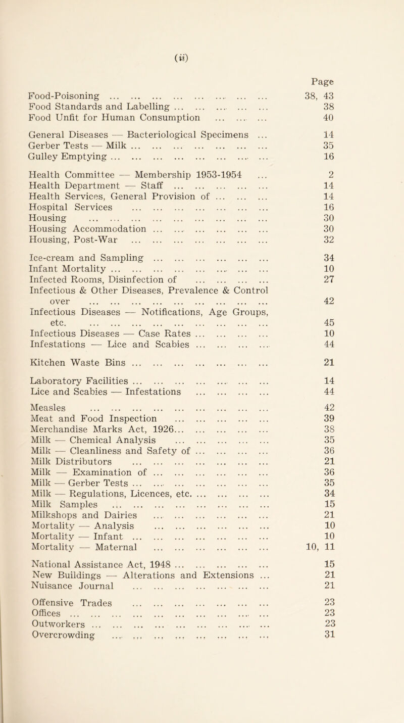 Page Food-Poisoning • ••• ••• 38, 43 Food Standards and Labelling • • «' • • . • . • 38 Food Unfit for Human Consumption 40 General Diseases — Bacteriological Specimens ... 14 Gerber Tests — Milk ••• ••• 35 Gulley Emptying 16 Health Committee — Membership 1953-1954 2 Health Department — Staff ••• ••• ••• 14 Health Services, General Provision of 14 Hospital Services ••• ••• ••• 16 Housing • • • • • • • • * 30 Housing Accommodation ••• 30 Housing, Post-War 32 Ice-cream and Sampling ••• ••• 34 Infant Mortality • • •• • • • • • • 10 Infected Rooms, Disinfection of ••• ••• ••• 27 Infectious & Other Diseases, Prevalence & Control over 42 Infectious Diseases — Notifications, Age Groups, ^^tc. ... ... ... ... ... ... ••• ••• ••• 45 Infectious Diseases — Case Rates ... ••• ••• ••• 10 Infestations — Lice and Scabies ... 44 Kitchen Waste Bins • * • ... ... 21 Laboratory Facilities .*.' .•« ... 14 Lice and Scabies — Infestations ... ... ... 44 Measles ... ... •». 42 Meat and Food Inspection ... ... ••• 39 Merchandise Marks Act, 1926 ... ... ... 38 Milk — Chemical Analysis . • • • • • • » • 35 Milk — Cleanliness and Safety of ... ... ... 36 Milk Distributors ••• ... ... 21 Milk — Examination of ... ... ... 36 Milk — Gerber Tests ... ... ••• 35 Milk — Regulations, Licences, etc. ... ... ... ... 34 Milk Samples ... ... ... 15 Milkshops and Dairies .« . ... ... 21 Mortality — Analysis ... ... ... 10 Mortality — Infant ... ... ... 10 Mortality — Maternal ... ... ... 10, 11 National Assistance Act, 1948 ... ... ... 15 New Buildings — Alterations and Extensions ... 21 Nuisance Journal 21 Offensive Trades ... ... ... 23 Offices ... ...' ... 23 Outv/orkers • ..«• ... 23 Overcrowding ... ... ... 31