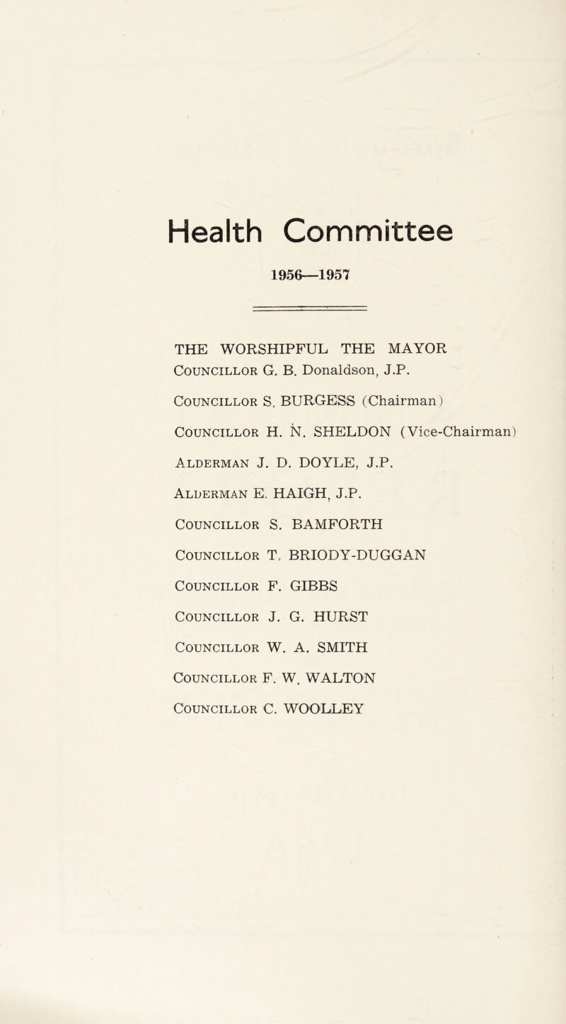 Health Committee 1&56—1957 THE WORSHIPFUL THE MAYOR Councillor G. B. Donaldson, J.P. Councillor S, BURGESS (Chairman) Councillor H. N. SHELDON (Vice-Chairman) Alderman J. D. DOYLE, J.P. Alderman E. HAIGH, J.P. Councillor S. BAMFORTH Councillor T. BRIODY-DUGGAN Councillor F. GIBBS Councillor J. G. HURST Councillor W. A. SMITH Councillor F. W. WALTON Councillor C. WOOLLEY