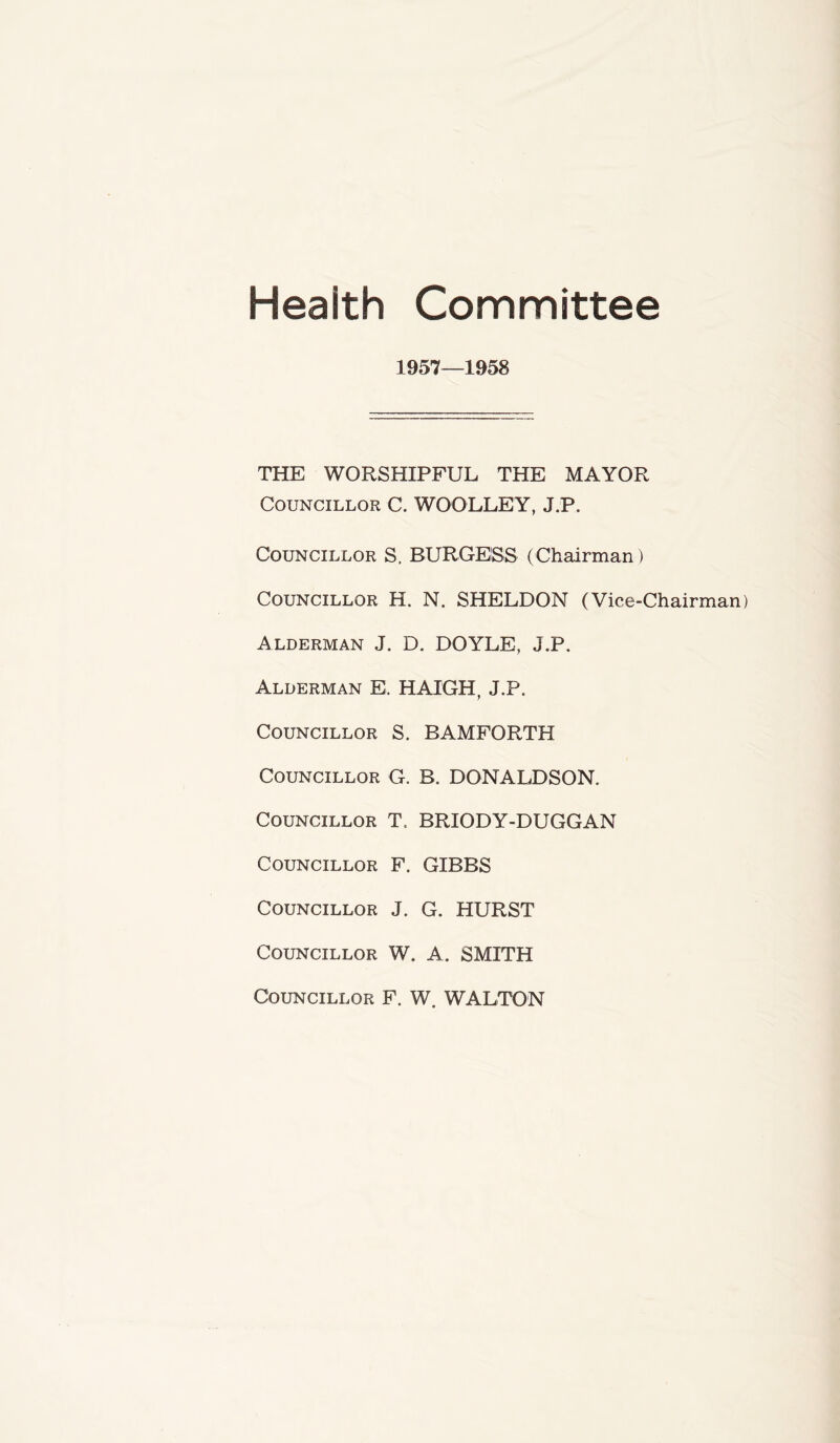 Heaith Committee 1957—1958 THE WORSHIPFUL THE MAYOR Councillor C. WOOLLEY, J.P. Councillor S, BURGESS (Chairman) Councillor H. N. SHELDON (Vice-Chairman) Alderman J. D. DOYLE, J.P. Alderman El. HATCH, J.P. Councillor S. BAMFORTH Councillor G. B. DONALDSON. Councillor T. BRIODY-DUGGAN Councillor F. GIBBS Councillor J. G. HURST Councillor W. A. SMITH Councillor F. W. WALTON