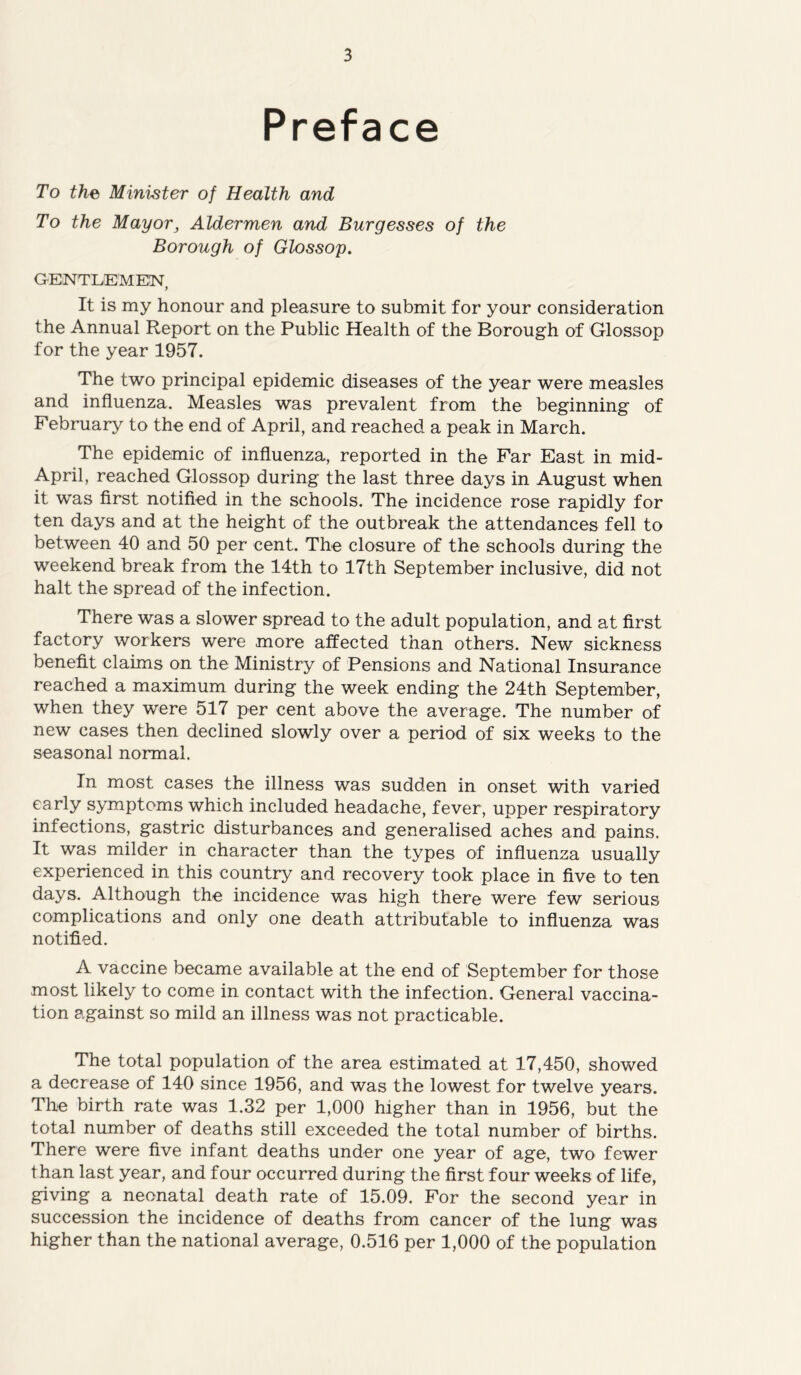 Preface To the Minister of Health and To the Mayor3 Aldermen and Burgesses of the Borough of Glossop. GENTLEMEN, It is my honour and pleasure to submit for your consideration the Annual Report on the Public Health of the Borough of Glossop for the year 1957. The two principal epidemic diseases of the year were measles and influenza. Measles was prevalent from the beginning of February to the end of April, and reached a peak in March. The epidemic of influenza, reported in the Far East in mid- April, reached Glossop during the last three days in August when it was first notified in the schools. The incidence rose rapidly for ten days and at the height of the outbreak the attendances fell to between 40 and 50 per cent. The closure of the schools during the weekend break from the 14th to 17th September inclusive, did not halt the spread of the infection. There was a slower spread to the adult population, and at first factory workers were more affected than others. New sickness benefit claims on the Ministry of Pensions and National Insurance reached a maximum during the week ending the 24th September, when they were 517 per cent above the average. The number of new cases then declined slowly over a period of six weeks to the seasonal normal. In most cases the illness was sudden in onset with varied early symptoms which included headache, fever, upper respiratory infections, gastric disturbances and generalised aches and pains. It was milder in character than the types of influenza usually experienced in this country and recovery took place in five to ten days. Although the incidence was high there were few serious complications and only one death attributable to influenza was notified. A vaccine became available at the end of September for those most likely to come in contact with the infection. General vaccina- tion against so mild an illness was not practicable. The total population of the area estimated at 17,450, showed a decrease of 140 since 1956, and was the lowest for twelve years. The birth rate was 1.32 per 1,000 higher than in 1956, but the total number of deaths still exceeded the total number of births. There were five infant deaths under one year of age, two fewer than last year, and four occurred during the first four weeks of life, giving a neonatal death rate of 15.09. For the second year in succession the incidence of deaths from cancer of the lung was higher than the national average, 0.516 per 1,000 of the population