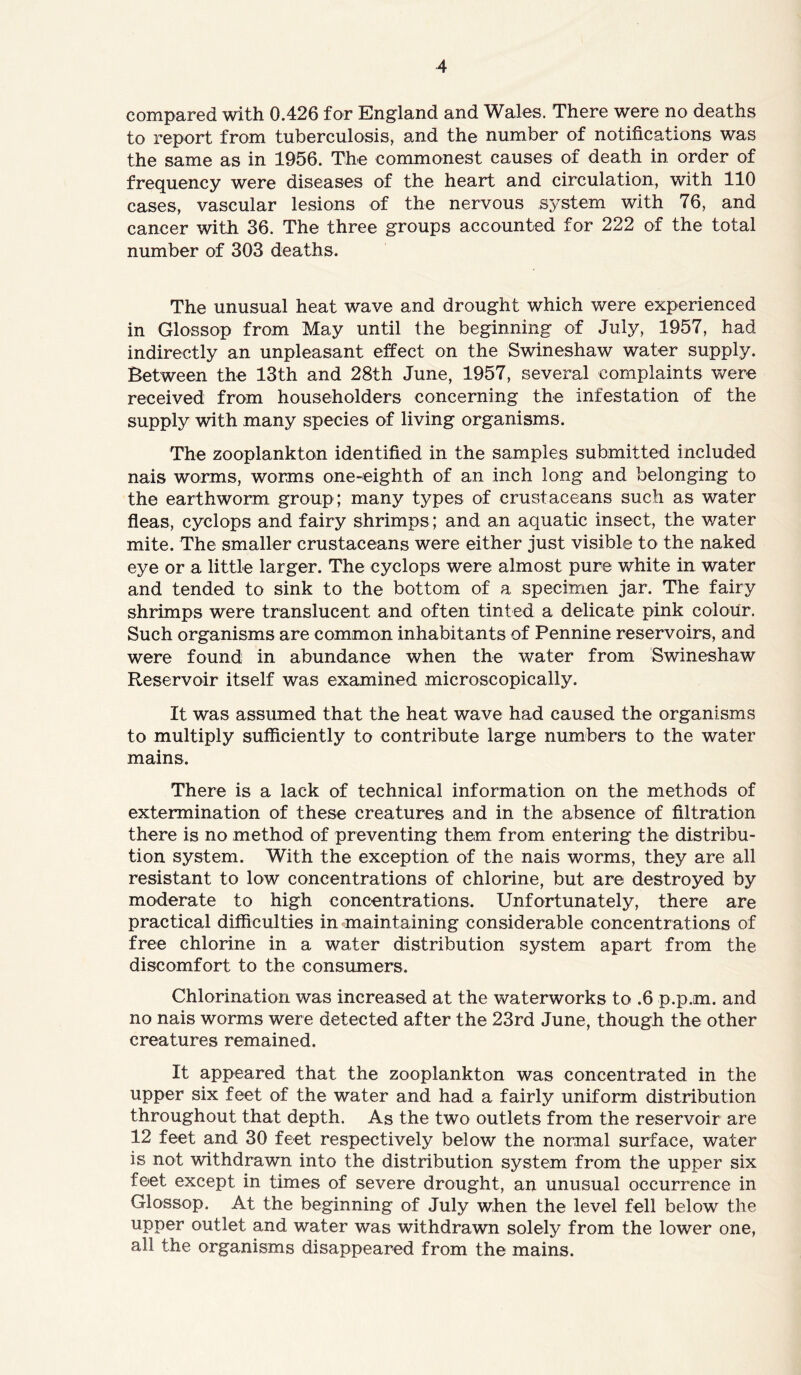 compared with 0.426 for England and Wales. There were no deaths to report from tuberculosis, and the number of notifications was the same as in 1956. The commonest causes of death in. order of frequency were diseases of the heart and circulation, with 110 cases, vascular lesions of the nervous system with 76, and cancer with 36. The three groups accounted for 222 of the total number of 303 deaths. The unusual heat wave and drought which were experienced in Glossop from May until the beginning of July, 1957, had indirectly an unpleasant effect on the Swineshaw water supply. Between the 13th and 28th June, 1957, several complaints were received from householders concerning the infestation of the supply with many species of living organisms. The zooplankton identified in the samples submitted included nais worms, worms one-eighth of an inch long and belonging to the earthworm group; many types of crustaceans such as water fleas, cyclops and fairy shrimps ; and an aquatic insect, the water mite. The smaller crustaceans were either just visible to the naked eye or a little larger. The cyclops were almost pure white in water and tended to sink to the bottom of a specimen jar. The fairy shrimps were translucent and often tinted a delicate pink colour. Such organisms are common inhabitants of Pennine reservoirs, and were found in abundance when the water from Swineshaw Reservoir itself was examined microscopically. It was assumed that the heat wave had caused the organisms to multiply sufficiently to contribute large numbers to the water mains. There is a lack of technical information on the methods of extermination of these creatures and in the absence of filtration there is no method of preventing them from entering the distribu- tion system. With the exception of the nais worms, they are all resistant to low concentrations of chlorine, but are destroyed by moderate to high concentrations. Unfortunately, there are practical difficulties in maintaining considerable concentrations of free chlorine in a water distribution system apart from the discomfort to the consumers. Chlorination was increased at the waterworks to .6 p.p.m. and no nais worms were detected after the 23rd June, though the other creatures remained. It appeared that the zooplankton was concentrated in the upper six feet of the water and had a fairly uniform distribution throughout that depth. As the two outlets from the reservoir are 12 feet and 30 feet respectively below the normal surface, water is not withdrawn into the distribution system from the upper six feet except in times of severe drought, an unusual occurrence in Glossop. At the beginning of July when the level fell below the upper outlet and water was withdrawn solely from the lower one, all the organisms disappeared from the mains.