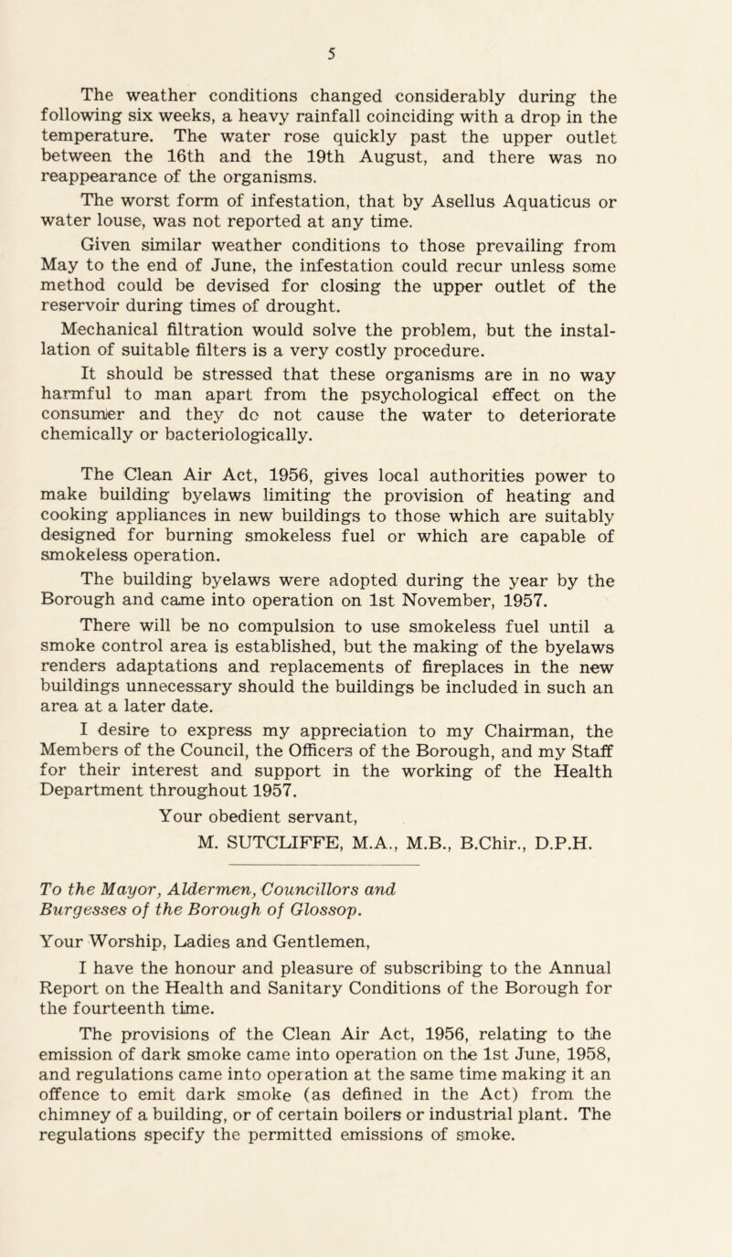 The weather conditions changed considerably during the following six weeks, a heavy rainfall coinciding with a drop in the temperature. The water rose quickly past the upper outlet between the 16th and the 19th August, and there was no reappearance of the organisms. The worst form of infestation, that by Asellus Aquaticus or water louse, was not reported at any time. Given similar weather conditions to those prevailing from May to the end of June, the infestation could recur unless some method could be devised for closing the upper outlet of the reservoir during times of drought. Mechanical filtration would solve the problem, but the instal- lation of suitable filters is a very costly procedure. It should be stressed that these organisms are in no way harmful to man apart from the psychological effect on the consumer and they do not cause the water to deteriorate chemically or bacteriologically. The Clean Air Act, 1956, gives local authorities power to make building byelaws limiting the provision of heating and cooking appliances in new buildings to those which are suitably designed for burning smokeless fuel or which are capable of smokeless operation. The building byelaws were adopted during the year by the Borough and came into operation on 1st November, 1957. There will be no compulsion to use smokeless fuel until a smoke control area is established, but the making of the byelaws renders adaptations and replacements of fireplaces in the new buildings unnecessary should the buildings be included in such an area at a later date. I desire to express my appreciation to my Chairman, the Members of the Council, the Officers of the Borough, and my Staff for their interest and support in the working of the Health Department throughout 1957. Your obedient servant, M. SUTCLIFFE, M.A., M.B., B.Chir., D.P.H. To the Mayor, Aldermen, Councillors and Burgesses of the Borough of Glossop. Your Worship, Ladies and Gentlemen, I have the honour and pleasure of subscribing to the Annual Report on the Health and Sanitary Conditions of the Borough for the fourteenth time. The provisions of the Clean Air Act, 1956, relating to the emission of dark smoke came into operation on the 1st June, 1958, and regulations came into operation at the same time making it an offence to emit dark smoke (as defined in the Act) from the chimney of a building, or of certain boilers or industrial plant. The regulations specify the permitted emissions of smoke.