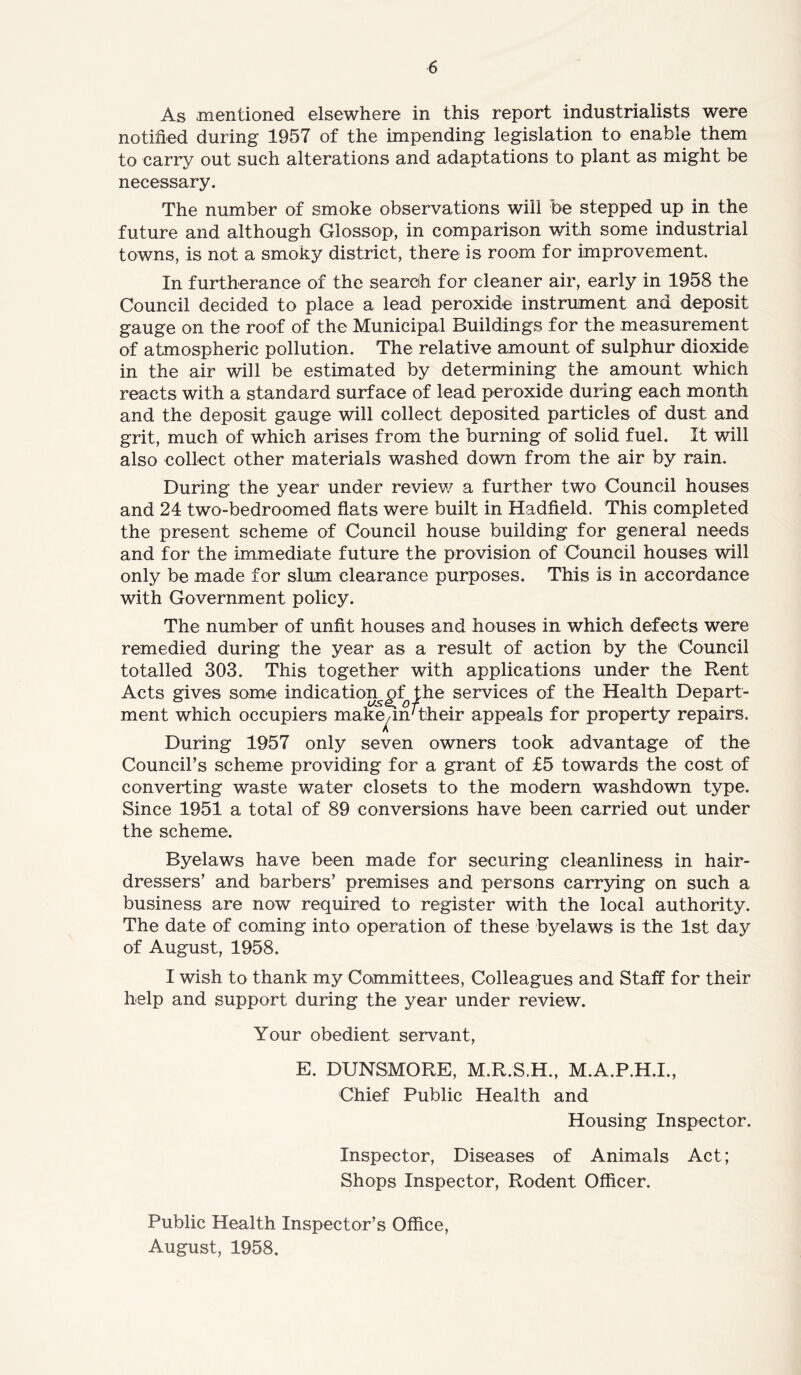 As mentioned elsewhere in this report industrialists were notified during 1957 of the impending legislation to enable them to carry out such alterations and adaptations to plant as might be necessary. The number of smoke observations will be stepped up in the future and although Glossop, in comparison with some industrial towns, is not a smoky district, there is room for improvement. In furtherance of the search for cleaner air, early in 1958 the Council decided to place a lead peroxide instrument and deposit gauge on the roof of the Municipal Buildings for the measurement of atmospheric pollution. The relative amount of sulphur dioxide- in the air will be estimated by determining the amount which reacts with a standard surface of lead peroxide during each month and the deposit gauge will collect deposited particles of dust and grit, much of which arises from the burning of solid fuel. It will also collect other materials washed down from the air by rain. During the year under review a further two Council houses and 24 two-bedroomed flats were built in Hadfield. This completed the present scheme of Council house building for general needs and for the immediate future the provision of Council houses will only be made for slum clearance purposes. This is in accordance with Government policy. The number of unfit houses and houses in which defects were remedied during the year as a result of action by the Council totalled 303. This together with applications under the Rent Acts gives some indication, of^ the services of the Health Depart- ment which occupiers make^m'their appeals for property repairs. During 1957 only seven owners took advantage of the Council’s scheme providing for a grant of £5 towards the cost of converting waste water closets to the modern washdown type. Since 1951 a total of 89 conversions have been carried out under the scheme. Byelaws have been made for securing cleanliness in hair- dressers’ and barbers’ premises and persons carrying on such a business are now required to register with the local authority. The date of coming into operation of these byelaws is the 1st day of August, 1958. I wish to thank my Committees, Colleagues and Staff for their help and support during the year under review. Your obedient servant, E. DUNSMORE, M.R.S.H., M.A.P.H.I., Chief Public Health and Housing Inspector. Inspector, Diseases of Animals Act; Shops Inspector, Rodent Officer. Public Health Inspector’s Office, August, 1958.