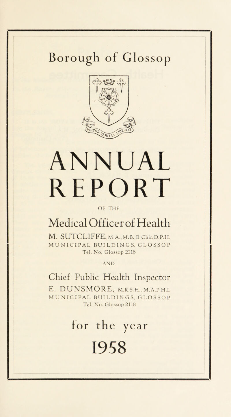 ANNUAL REPORT OF THF Medical Officer of Health M. SUTCLIFFE, M.A. Chir. D.P.H. MUxNICIPAL BUILDINGS, GLOSSOP Tel. No. Glossop 2118 .\ND Chief Public Health Inspector E. DUNSMORE, m.r.s.h., m.a.p.h.i. MUNICIPAL BUILDINGS, GLOSSOP Tel. No. Glossop 2118 for the year 1958