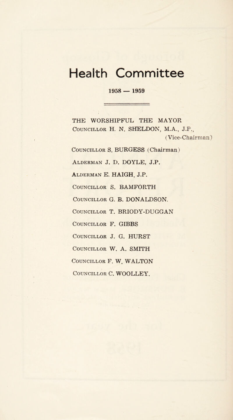 Health Committee 1958 — 1959 THE WORSHIPFUL THE MAYOR Councillor H. N. SHELDON, M.A., J.P., (Vice-Chairman) Councillor S. BURGESS (Chairman) Alderman J. D. DOYLE, J.P. Alderman E. HAIGH, J.P. Councillor S. BAMFORTH Councillor G. B. DONALDSON. Councillor T. BRIODY-DUGGAN Councillor F. GIBBS Councillor J. G. HURST Councillor W. A. SMITH Councillor F. W. WALTON Councillor C. WOOLLEY.