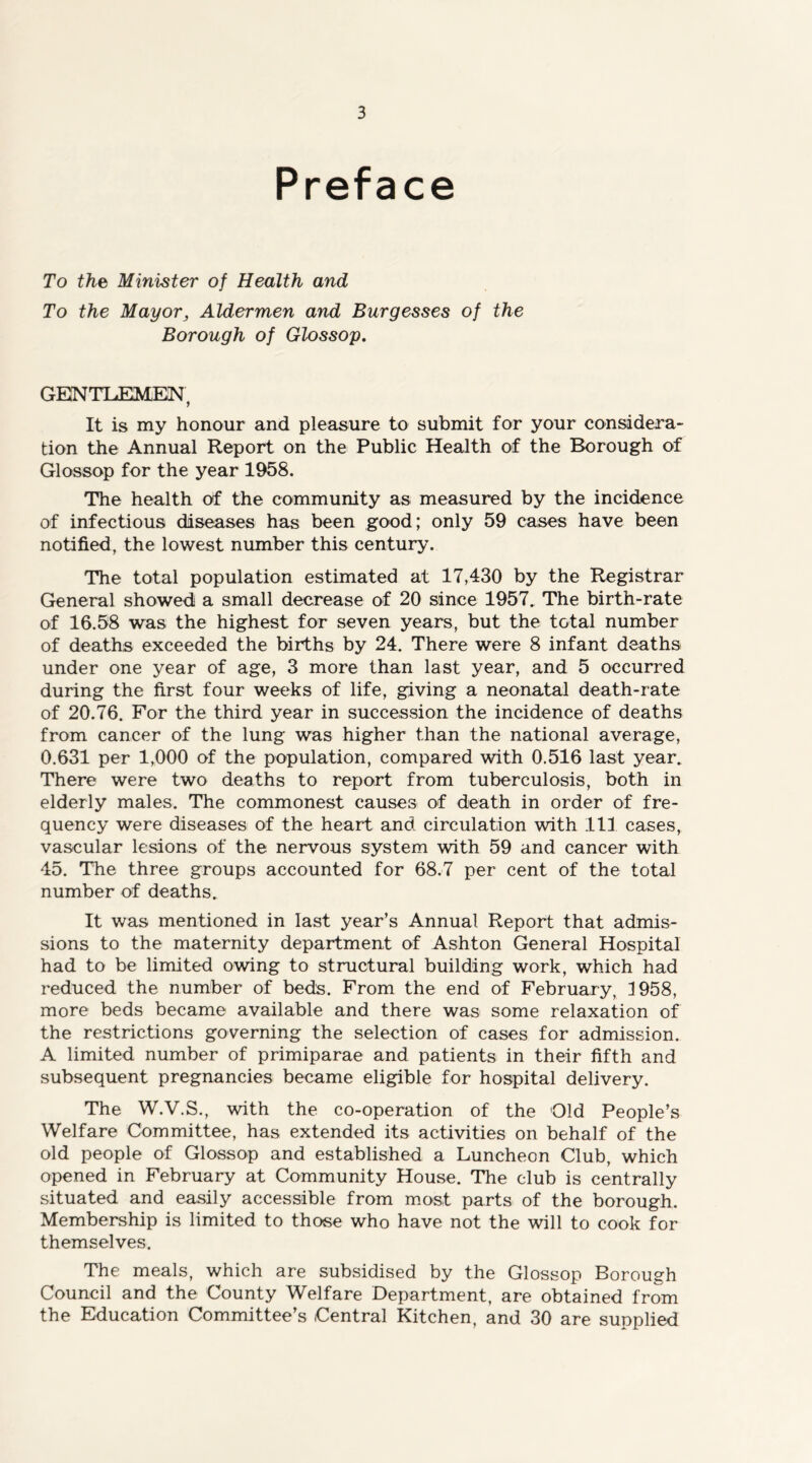 Preface To the Minister of Health and To the Mayorj Aldermen and Burgesses of the Borough of Glossop, GENTLEMEN, It is my honour and pleasure to submit for your considera- tion the Annual Report on the Public Health of the Borough of Glossop for the year 1958. The health of the community as measured by the incidence of infectious diseases has been good; only 59 cases have been notified, the lowest number this century. The total population estimated at 17,430 by the Registrar General showed a small decrease of 20 since 1957. The birth-rate of 16.58 was the highest for seven years, but the total number of deaths exceeded the births by 24. There were 8 infant deaths under one year of age, 3 more than last year, and 5 occurred during the first four weeks of life, giving a neonatal death-rate of 20.76. For the third year in succession the incidence of deaths from cancer of the lung was higher than the national average, 0.631 per 1,000 of the population, compared with 0.516 last year. There were two deaths to report from tuberculosis, both in elderly males. The commonest causes of death in order of fre- quency were diseases of the heart and circulation with 111 cases, vascular lesions of the nervous system with 59 and cancer with 45. The three groups accounted for 68.7 per cent of the total number of deaths. It was mentioned in last year’s Annual Report that admis- sions to the maternity department of Ashton General Hospital had to be limited owing to structural building work, which had reduced the number of beds. From the end of February, 1958, more beds became available and there was some relaxation of the restrictions governing the selection of cases for admission. A limited number of primiparae and patients in their fifth and subsequent pregnancies became eligible for hospital delivery. The W.V.S., with the co-operation of the Old People’s Welfare Committee, has extended its activities on behalf of the old people of Glossop and established a Luncheon Club, which opened in February at Community House. The club is centrally situated and easily accessible from most parts of the borough. Membership is limited to those who have not the will to cook for themselves. The meals, which are subsidised by the Glossop Borough Council and the County Welfare Department, are obtained from the Education Committee’s Central Kitchen, and 30 are supplied