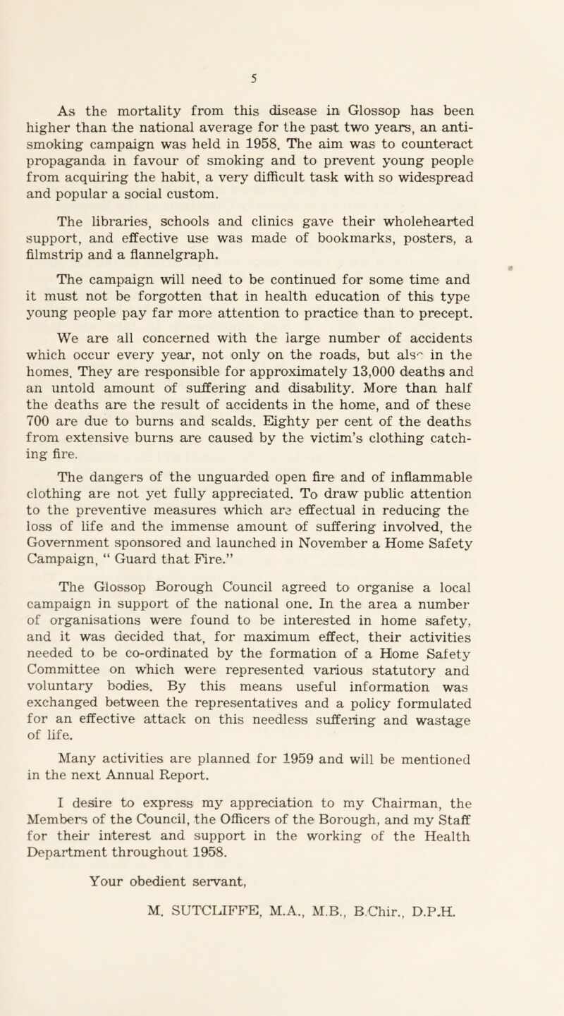 As the mortality from this disease in Glossop has been higher than the national average for the past two years, an anti- smoking campaign was held in 1958. The aim was to counteract propaganda in favour of smoking and to prevent young people from acquiring the habit, a very difficult task with so widespread and popular a social custom. The libraries, schools and clinics gave their wholehearted support, and effective use was made of bookmarks, posters, a filmstrip and a flannelgraph. The campaign will need to be continued for some time and it must not be forgotten that in health education of this type young people pay far more attention to practice than to precept. We are all concerned with the large number of accidents which occur every year, not only on the roads, but als' in the homes. They are responsible for approximately 13,000 deaths and an untold amount of suffering and disability. More than half the deaths are the result of accidents in the home, and of these 700 are due to burns and scalds. Eighty per cent of the deaths from extensive burns are caused by the victim’s clothing catch- ing fire. The dangers of the unguarded open fire and of inflammable clothing are not yet fully appreciated. To' draw public attention to the preventive measures which are effectual in reducing the loss of life and the immense amount of suffering involved, the Government sponsored and launched in November a Home Safety Campaign, “ Guard that Fire.” The Glossop Borough Council agreed to organise a local campaign in support of the national one. In the area a number of organisations were found to be interested in home safety, and it was decided that, for maximum effect, their activities needed to be co-ordinated by the formation of a Home Safety Committee on which were represented various statutory and voluntary bodies. By this means useful information was exchanged between the representatives and a policy formulated for an effective attack on this needless suffering and wastage of life. Many activities are planned for 1959 and will be mentioned in the next Annual Report. I desire to express my appreciation to my Chairman, the Members of the Council, the Officers of the Borough, and my Staff for their interest and support in the working of the Health Department throughout 1958. Your obedient servant, M. SUTCLIFFE, M.A., M.B., B Chir., D.P.H.