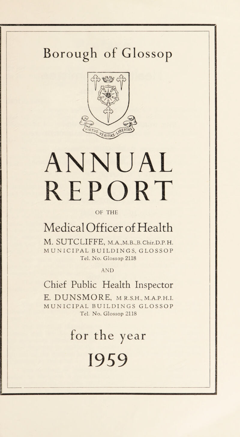 ANNUA L REPORT OF THE Medical Officer of Health M. SUTCLIFFE, M.A.,M.B.,B.Chir.D.P.H. MUNICIPAL BUILDINGS, GLOSSOP Tel. No. Glossop 2118 AND Chief Public Health Inspector E. DUNSMORE, m r.s.h., m.a.p.h.i. MUNICIPAL BUILDINGS GLOSSOP Tel. No. Glossop 2118 year 1959