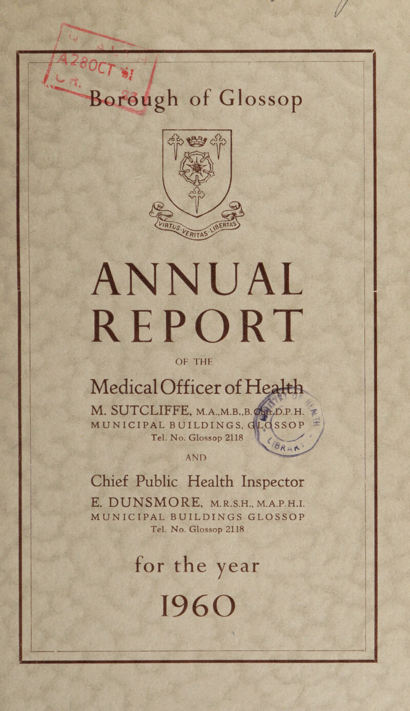 ’»/ / HBorGugh of Glossop ANNUAL REPORT OF THE Medical Officer of He^h M. SUTCLIFFE, m.a.,m.b.,b.^d.p.h. MUNICIPAL BUILDINGS, AdsSOP Tel. No. Glossop 2118 v AND Chief Public Health Inspector E. DUNSMORE, m.r.s.h., m.a.p.h.i. MUNICIPAL BUILDINGS GLOSSOP Tel. No. Glossop 2118 for the year