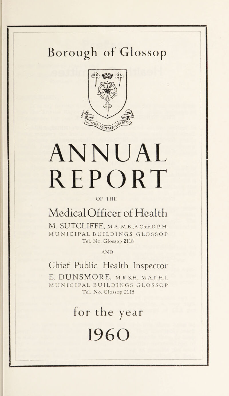 Borough o f G1 ossop ANNUAL REPORT OF THF Medical Officer of Health M. SUTCLIFFE, M.A.,M.B.,B.Chir.D.P.H. MUNICIPAL BUILDINGS, GLOSSOP Tel. No. Glossop 2118 AND Chief Public Health Inspector E. DUNSMORE, m.r.s.h., m.a.p.h.i. MUNICIPAL BUILDINGS GLOSSOP Tel. No. Glossop 2118 for the year