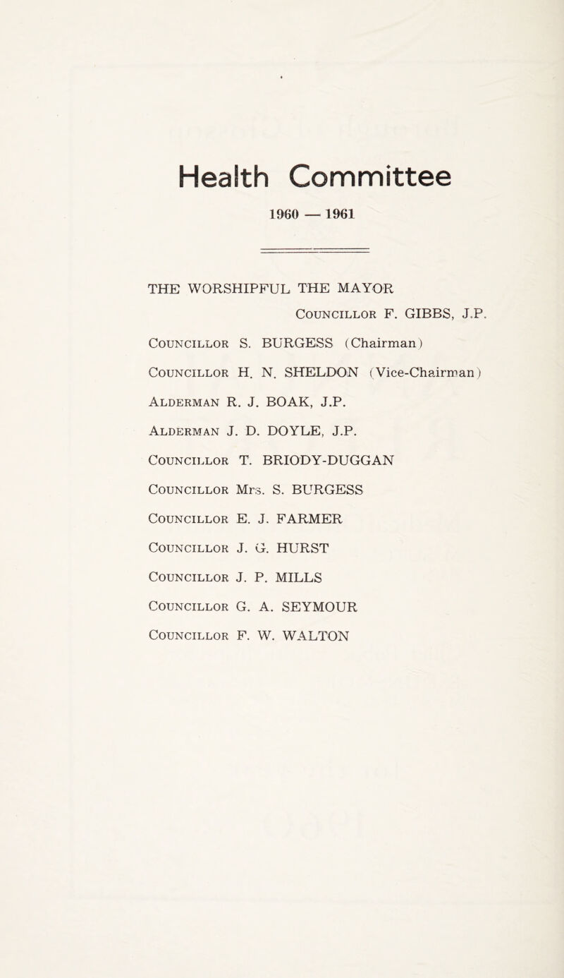 Health Committee I960 — 1961 THE WORSHIPFUL THE MAYOR Councillor F. GIBBS, J.P. Councillor S. BURGESS (Chairman) Councillor H. N. SHELDON (Vice-Chairman) Alderman R. J. BOAK, J.P. Alderman J. D. DOYLE, J.P. Councillor T. BRIODY-DUGGAN Councillor Mrs. S. BURGESS Councillor E. J. FARMER Councillor J. G. HURST Councillor J. P. MILLS Councillor G. A. SEYMOUR Councillor F. W. WALTON