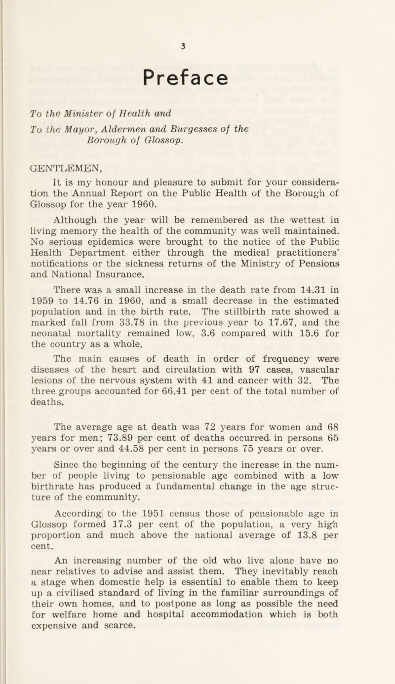 Preface To the Minister of Health and To the Mayorj Aldermen and Burgesses of the Borough of Glossoy. GENTLEMEN, It is my honour and pleasure to submit for your considera- tion the Annual Report on the Public Health of the Borough of Glossop for the year 1960. Although the year will be remembered as the wettest in living memory the health of the community was well maintained. No serious epidemics were brought to the notice of the Public Health Department either through the medical practitioners’ notifications or the sickness returns of the Ministry of Pensions and National Insurance. There was a small increase in the death rate from 14.31 in 1959 to 14.76 in 1960, and a small decrease in the estimated population and in the birth rate. The stillbirth rate showed a marked fall from 33.78 in the previous year to 17.67, and the neonatal mortality remained low, 3.6 compared with 15.6 for the country as a whole. The main causes of death in order of frequency were diseases of the heart and circulation with 97 cases, vascular lesions of the nervous system with 41 and cancer with 32. The three groups accounted for 66.41 per cent of the total number of deaths. The average age at death was 72 years for women and 68 years for men; 73.89 per cent of deaths occurred in persons 65 years or over and 44.58 per cent in persons 75 years or over. Since the beginning of the century the increase in the num- ber of people living to pensionable age combined with a low birthrate has produced a fundamental change in the age struc- ture of the community. According! to the 1951 census those of pensionable age in Glossop formed 17.3 per cent of the population, a very high proportion and much above the national average of 13.8 per cent. An increasing number of the old who live alone have no near relatives to advise and assist them. They inevitably reach a stage when domestic help is essential to enable them to keep up a civilised standard of living in the familiar surroundings of their own homes, and to postpone as long as possible the need for welfare home and hospital accommodation which is both expensive and scarce.