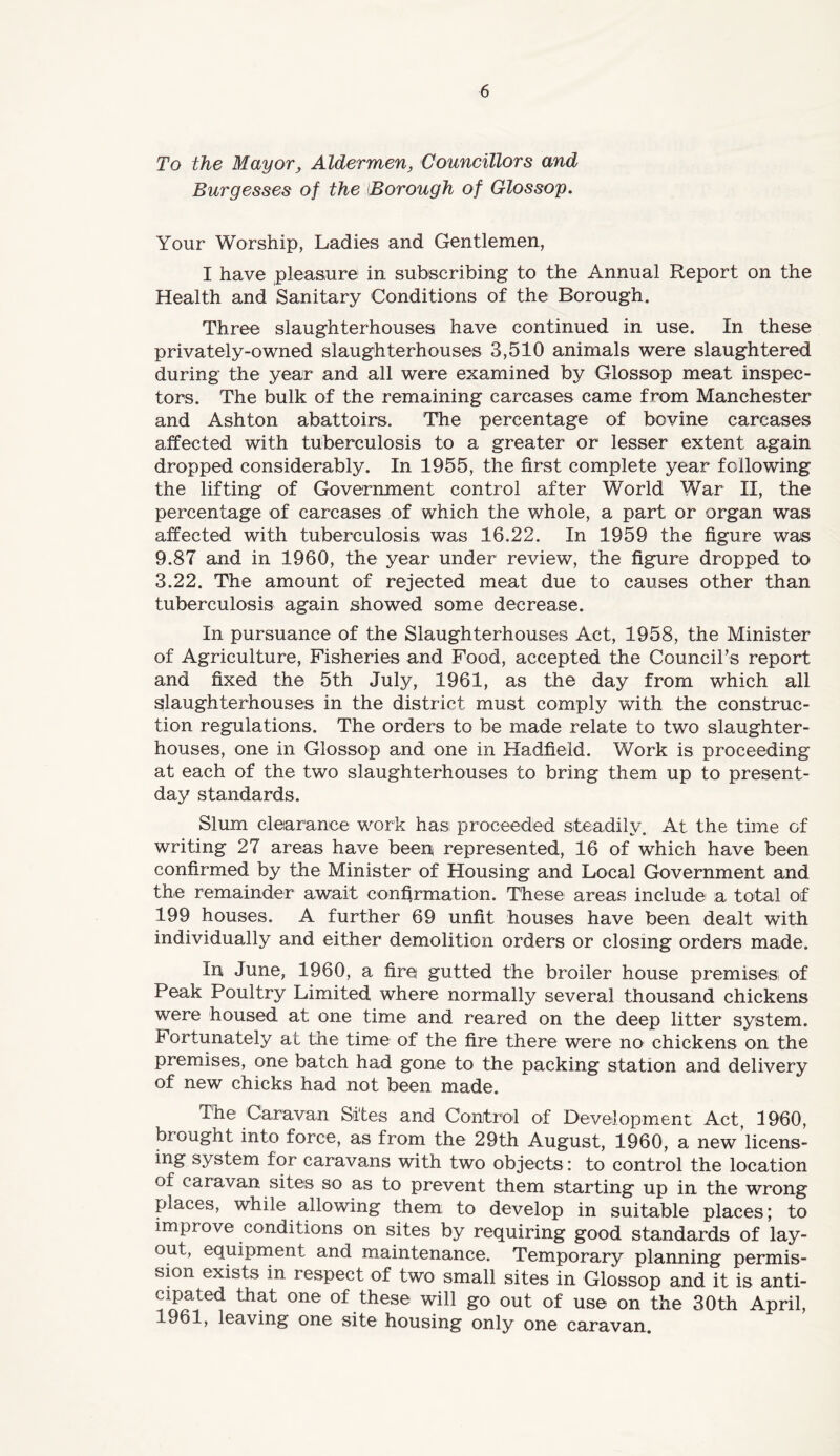 To the Mayor, Aldermen, Councillors and Burgesses of the {Borough of Glossop. Your Worship, Ladies and Gentlemen, I have pleasure in subscribing to the Annual Report on the Health and Sanitary Conditions of the Borough. Three slaughterhouses have continued in use. In these privately-owned slaughterhouses 3,510 animals were slaughtered during the year and all were examined by Glossop meat inspec- tors. The bulk of the remaining carcases came from Manchester and Ashton abattoirs. The percentage of bovine carcases affected with tuberculosis to a greater or lesser extent again dropped considerably. In 1955, the first complete year following the lifting of Government control after World War II, the percentage of carcases of which the whole, a part or organ was affected with tuberculosis was 16.22. In 1959 the figure was 9.87 and in 1960, the year under review, the figure dropped to 3.22. The amount of rejected meat due to causes other than tuberculosis again showed some decrease. In pursuance of the Slaughterhouses Act, 1958, the Minister of Agriculture, Fisheries and Food, accepted the Council’s report and fixed the 5th July, 1961, as the day from which all slaughterhouses in the district must comply with the construc- tion regulations. The orders to be made relate to two slaughter- houses, one in Glossop and one in Hadfieid. Work is proceeding at each of the two slaughterhouses to bring them up to present- day standards. Slum clearance work hasi proceeded steadily. At the time of writing 27 areas have been represented, 16 of which have been confirmed by the Minister of Housing and Local Government and thiC remainder await confirmation. These areas include! a total of 199 houses. A further 69 unfit houses have been dealt with individually and either demolition orders or closing orders made. In June, 1960, a fire gutted the broiler house premises, of Peak Poultry Limited where normally several thousand chickens were housed at one time and reared on the deep litter system. Fortunately at the time of the fire there were no chickens on the premises, one batch had gone to the packing station and delivery of new chicks had not been made. The Caravan Sites and Control of Development Act, 1960, brought into force, as from the 29th August, 1960, a new licens- ing system for caravans with two objects: to control the location of caravan sites so as to prevent them starting up in the wrong places, while allowing them to develop in suitable places; to improve conditions on sites by requiring good standards of lay- out, equipment and maintenance. Temporary planning permis- sion exists in respect of two small sites in Glossop and it is anti- cipated that one of these will go out of use on the 30th April, 1961, leaving one site housing only one caravan.