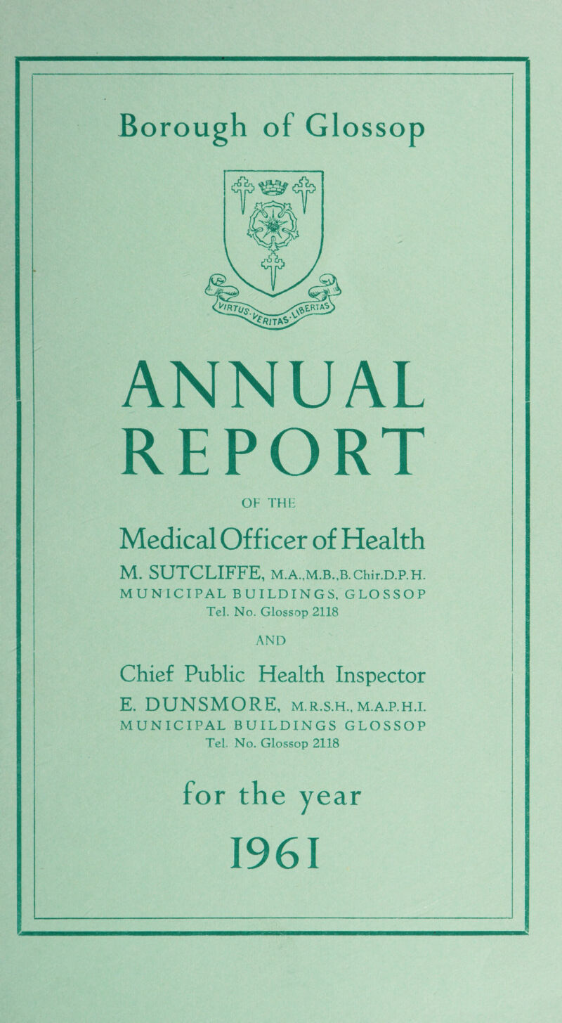 Borough of Glossop ANNUAL OF THE Medical Officer of Health M. SUTCLIFFE, Chir.D.P. H. MUNICIPAL BUILDINGS, GLOSSOP Tel. No. Glossop 2118 AND Chief Public Health Inspector E. DUNSMORE, m.r.s.h.,m.a.p.h.i. MUNICIPAL BUILDINGS GLOSSOP Tel. No. Glossop 2118 for the year 1961