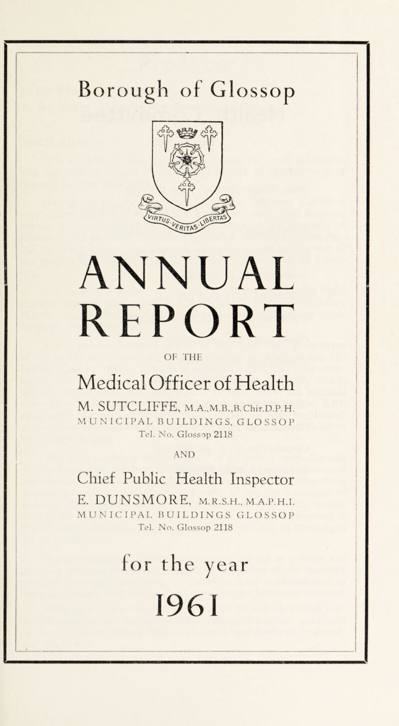 ANNUAL REPORT OF THE Medical Officer of Health M. SCJTCLIFFE, M.A.,M.B.,B.Chir.D.P.H. MUNICIPAL BUILDINGS, GLOSS OP Tel. No. Glossop 2118 AND Chief Public Health Inspector E. DUNSMORE, m.r.s.h.,m.a.p.h.i. MUNICIPAL BUILDINGS GLOSSOP Tel. No. Glossop 2118 for the year 1961