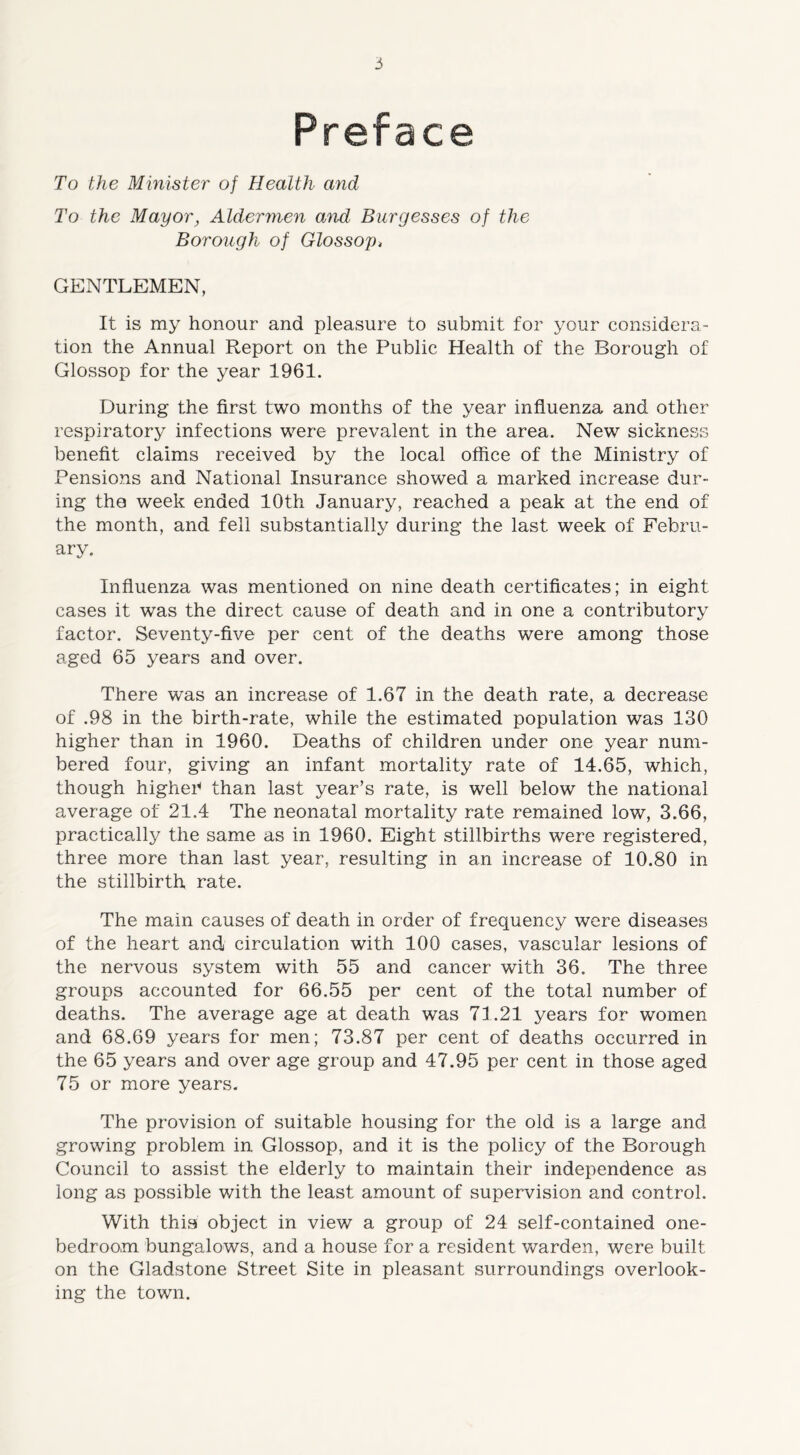 Preface To the Minister of Health and To the Mayor, Aldermen and Burgesses of the Borough of Glossop, GENTLEMEN, It is my honour and pleasure to submit for your considera- tion the Annual Report on the Public Health of the Borough of Glossop for the year 1961. During the first two months of the year influenza and other respiratory infections were prevalent in the area. New sickness benefit claims received by the local office of the Ministry of Pensions and National Insurance showed a marked increase dur- ing tho week ended 10th January, reached a peak at the end of the month, and fell substantially during the last week of Febru- ary. Influenza was mentioned on nine death certificates; in eight cases it was the direct cause of death and in one a contributory factor. Seventy-five per cent of the deaths were among those aged 65 years and over. There was an increase of 1.67 in the death rate, a decrease of .98 in the birth-rate, while the estimated population was 130 higher than in 1960. Deaths of children under one year num- bered four, giving an infant mortality rate of 14.65, which, though higher* than last year’s rate, is well below the national average of 21.4 The neonatal mortality rate remained low, 3.66, practically the same as in 1960. Eight stillbirths were registered, three more than last year, resulting in an increase of 10.80 in the stillbirth rate. The main causes of death in order of frequency were diseases of the heart and circulation with 100 cases, vascular lesions of the nervous system with 55 and cancer with 36. The three groups accounted for 66.55 per cent of the total number of deaths. The average age at death was 71.21 years for women and 68.69 years for men; 73.87 per cent of deaths occurred in the 65 years and over age group and 47.95 per cent in those aged 75 or more years. The provision of suitable housing for the old is a large and growing problem in Glossop, and it is the policy of the Borough Council to assist the elderly to maintain their independence as long as possible with the least amount of supervision and control. With thisi object in view a group of 24 self-contained one- bedroom bungalows, and a house for a resident warden, were built on the Gladstone Street Site in pleasant surroundings overlook- ing the town.